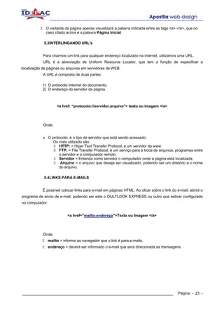 O visitante da página apenas visualizará a palavra indicada entre as tags <a> </a>, que no
                caso citado acima é a palavra Página Inicial.

            5.3INTERLINGANDO URL's


            Para criarmos um link para qualquer endereço localizado na internet, utilizamos uma URL.
            URL é a abreviação de Uniform Resource Locator, que tem a função de especificar a
localização de páginas ou arquivos em servidores da WEB.
            A URL é composta de duas partes:

            1) O protocolo Internet do documento;
            2) O endereço do servidor da página.



                      <a href: “protocolo://servidor.arquivo”> texto ou imagem </a>




            Onde:


            •    O protocolo: é o tipo de servidor que está sendo acessado;
                    Os mais utilizado são:
                       HTTP: = Hiper Text Transfer Protocol, é um servidor da www.
                       FTP: = File Transfer Protocol, é um serviço para a troca de arquivos, programas entre
                       o servidor e o computador remoto.
                       Servidor = Entenda como servidor o computador onde a página está localizada.
                        Arquivo = o arquivo que deseja ser visualizado, podendo ser um diretório e o nome
                       do arquivo.

            5.4LINKS PARA E-MAILS


            É possível colocar links para e-mail em páginas HTML. Ao clicar sobre o link do e-mail, abrirá o
programa de envio de e-mail, podendo ser este o OULTLOOK EXPRESS ou outro que estiver configurado
no computador.


                            <a href=”mailto:endereço”>Texto ou Imagem </a>




            Onde:
                 mailto = informa ao navegador que o link é para e-mails;
                 endereço = deverá ser informado o e-mail que será direcionada as mensagens.




____________________________________________________________                                  Página - 23 -
 