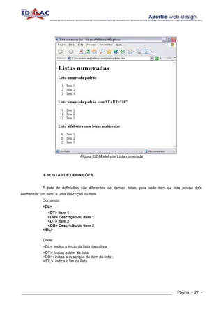 Fígura 6.2 Modelo de Lista numerada




            6.3 LISTAS DE DEFINIÇÕES


            A lista de definições são diferentes da demais listas, pois cada item da lista possui dois
elementos: um item e uma descrição do item.
            Comando:
            <DL>
               <DT> Item 1
               <DD> Descrição do Item 1
               <DT> Item 2
               <DD> Descrição do Item 2
            </DL>

            Onde:
            <DL>: indica o ínicio da lista descritiva;
            <DT>: indica o item da lista;
            <DD>: indica a descrição do item da lista ;
            </DL>: indica o fim da lista.




____________________________________________________________                            Página - 27 -
 