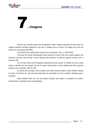 7              . Imagens




            Hoje em dia, a grande maioria dos navegadores exibem imagens dispostas em sites, porém as
imagens possuem formatos específicos, pois não é qualquer tipo de arquivo de imagem que deve ser
inserido em uma página para WEB.
            Os formatos mais aceitos são os arquivos com a extensão: .GIF ou . JPEG (JPG).
            O formato GIF (Grafic Interchange Format) suporta no máximo 256 cores e gera imagens com
tamanhos menores. Este formato é muito utilizado para desenhos ou gráficos, gerando arquivos com a
extensão .GIF.
            Já o formato JPEG (Joint Photografic Engineering Group) suporte 16 milhões de cores e pode
reduzir o tamanho de uma imagem em até 10 vezes. Este formato é muito utilizado para fotos, gerando
arquivos com a extensão .JPEG ou JPG.
            Ao utilizar gifs animados, tenha cuidado, pois estes arquivos podem ocupar bastante espaço
em disco. O tamanho dos gifs animados dependerá da quantidade de cores e quadros utilizados para a
animação.
            Estes detalhes farão com que sua página carregue mais rápido no navegador do usuário,
tornado assim a visitação ao site mais agradável.




____________________________________________________________                             Página - 31 -
 