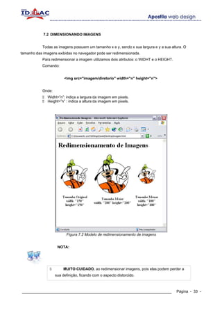 7.2 DIMENSIONANDO IMAGENS


            Todas as imagens possuem um tamanho x e y, sendo x sua largura e y a sua altura. O
tamanho das imagens exibidas no navegador pode ser redimensionada.
            Para redimensionar a imagem utilizamos dois atributos: o WIDHT e o HEIGHT.
            Comando:


                         <img src=”imagem/diretorio” width=”n” height=”n”>


            Onde:
              Widht=”n”: indica a largura da imagem em pixels.
              Height=”n” : indica a altura da imagem em pixels.




                          Fígura 7.2 Modelo de redimensionamento de imagens


                     NOTA:




                         MUITO CUIDADO, ao redimensionar imagens, pois elas podem perder a
                    sua definição, ficando com o aspecto distorcido.



____________________________________________________________                             Página - 33 -
 