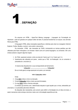1               . DEFINIÇÃO




             Os arquivos em HTML - HyperText Markup Language - Linguagem de Formatação de
Hipertexto - pode ser gerados em qualquer editor de texto. É possível transformar um arquivo .doc (formato
Word) para HTML.
             A linguagem HTML utiliza marcações específicas e distintas para dizer ao navegador (Internet
Explorer, Firefox, Mozilla, e outros) como exibir o documento.
             Os comandos HTML são chamados de TAGS, compreende as marcas padrões que são
utilizadas para fazer indicações a um browser. Assim como em outras linguagens, os comandos têm uma
sintaxe própria e seguem algumas regras:


             As TAGs aparecem sempre entre os sinais de “menor que” (<) e “maior que” (>);
             Geralmente são utilizados em pares , sendo que a TAG de finalização de um comando é
             precedida de uma barra (/).


             A maioria das etiquetas tem a sua correspondente de fechamento:
                             <etiqueta> ............................................. </etiqueta>
             De um modo geral, as tags aparecem em pares, por exemplo:


                                               <H1> Cabecalho </H1>
             Onde:
             A tag <H1> indica o início na instrução;
             O texto Cabeçalho indica o texto que será formatado;
             E a tag </H1> indica o final da instrução.
             O símbolo que termina uma determinada etiqueta é igual aquele que a inicia, antecedido por
uma barra ( / ) e precedido pelo texto referente.
             As etiquetas são necessárias, pois servem para definir a formatação de um bloco de texto, e
assim marcamos onde começa e termina o texto com a formatação especifica por ela.




 ____________________________________________________________                                       Página - 1 -
 