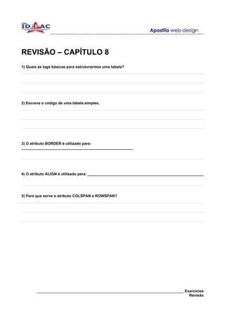 REVISÃO – CAPÍTULO 8
1) Quais as tags básicas para estruturarmos uma tabela?




2) Escreva o código de uma tabela simples.




3) O atributo BORDER é utilizado para:
_____________________________________________________




4) O atributo ALIGN é utilizado para: _______________________________________________________




5) Para que serve o atributo COLSPAN e ROWSPAN?




        ______________________________________________________________________ Exercícios
                                                                                 Revisão
 