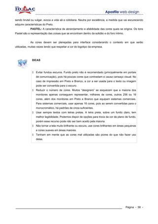 sendo brutal ou vulgar, evoca a vida sã e cotidiana. Neutra por excelência, a medida que vai escurecendo
adquire características do Preto.
             PASTEL: A característica de abrandamento e afabilidade das cores quais se origina. Os tons
Pastel são a representação das coisas que se encontram dentro da solidão e do foro íntimo.


             As cores devem ser planejadas para interface considerando o contexto em que serão
utilizadas, muitas vezes tendo que respeitar a cor do logotipo da empresa.




              DICAS



                  Evitar fundos escuros. Fundo preto não é recomendado (principalmente em portais
                  de comunicação), pois há poucas cores que contrastam e causa cansaço visual. No
                  caso de impressão em Preto e Branco, a cor a ser usada para o texto ou imagem
                  pode ser convertida para o escuro.
                  Reduzir o número de cores. Muitos “designers” se esquecem que a maioria dos
                  monitores apenas conseguem representar, milhares de cores, outros 256 ou 16
                  cores, além dos monitores em Preto e Branco que equipam sistemas comerciais.
                  Para sistemas comerciais, usar apenas 16 cores, pois ao serem convertidas para o
                  monocromático, há padrões de cinza suficientes.
                  Usar sempre textos com letras pretas. A letra preta, sobre um fundo claro, tem
                  melhor legibilidade. Podemos dispor de opções para troca da cor de plano de fundo,
                  porém esse recurso pode não ser bem aceito pela maioria.
                  Não tornar a tela muito brilhante ou escura, use cores brilhantes em áreas pequenas
                  e cores suaves em áreas maiores.
                  Tenham em mente que as cores mal utilizadas são piores do que não fazer uso
                  delas.




____________________________________________________________                                 Página - 58 -
 