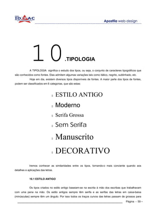 10                           .TIPOLOGIA
            A TIPOLOGIA significa o estudo dos tipos, ou seja, o conjunto de caracteres tipográficos que
são conhecidos como fontes. Elas admitem algumas variações tais como itálico, negrito, sublinhado, etc.
            Hoje em dia, existem diversos tipos disponíveis de fontes. A maior parte dos tipos de fontes,
podem ser classificados em 6 categorias, que são estas:



                                    ESTILO ANTIGO
                                    Moderno
                                    Serifa Grossa
                                    Sem Serifa

                                    Manuscrito
                                    DECORATIVO
            Iremos conhecer as similaridades entre os tipos, tornando-o mais conciente quando aos
detalhes e aplicações das letras.


            10.1 ESTILO ANTIGO


            Os tipos criados no estilo antigo baseiam-se na escrita à mão dos escribas que trabalhavam
com uma pena na mão. Os estilo antigos sempre têm serifa e as serifas das letras em caixa-baixa
(minúsculas) sempre têm um ângulo. Por isso todos os traços curvos das letras passam de grossos para
  ____________________________________________________________                               Página - 59 -
 