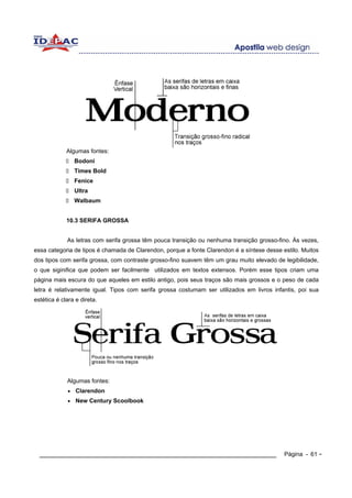 Algumas fontes:
                 Bodoni
                 Times Bold
                 Fenice
                 Ultra
                 Walbaum


             10.3 SERIFA GROSSA


             As letras com serifa grossa têm pouca transição ou nenhuma transição grosso-fino. Às vezes,
essa categoria de tipos é chamada de Clarendon, porque a fonte Clarendon é a síntese desse estilo. Muitos
dos tipos com serifa grossa, com contraste grosso-fino suavem têm um grau muito elevado de legibilidade,
o que siginifica que podem ser facilmente utilizados em textos extensos. Porém esse tipos criam uma
página mais escura do que aqueles em estilo antigo, pois seus traços são mais grossos e o peso de cada
letra é relativamente igual. Tipos com serifa grossa costumam ser utilizados em livros infantis, poi sua
estética é clara e direta.




             Algumas fontes:
             •   Clarendon
             •   New Century Scoolbook




  ____________________________________________________________                              Página - 61 -
 