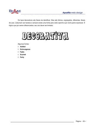 Os tipos decorativos são fáceis de identificar. Eles são ótimos, engraçados, diferentes, fáceis
de usar, costumam ser baratos e sempre existe uma fonte para cada capricho que você queira expressar. É
lógico que por serem diferenciados, seu uso dever ser limitado.




            Algumas fontes:
               Addled
               Extravaganza
               Fajita
               Scarlett
               Party




  ____________________________________________________________                                Página - 63 -
 