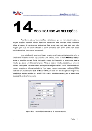 14                             .   MODIFICANDO AS SELEÇÕES

            Aprendemos até aqui como modificar e selecionar o que nos interessa dentro de uma
imagem, podendo aumentar, diminuir, selecionar apenas uma área, cortar em partes para assim
utilizar a imagem da maneira que gostaríamos. Mas temos muito mais para fazer com estas
imagens para que elas sejam alteradas e assim possamos fazer outros efeitos com cores,
distorções, bordas, filtros, textos e muito mais.


            Uma seleção pode ser preenchida por uma cor, uma imagem vinda de outro arquivo ou
uma textura. Para criar um novo arquivo com o fundo colorido, vamos ao menu ARQUIVO-NOVO e
temos as seguintes opções: Nome do arquivo; Preset Size (padroniza o tamanho da área de
trabalho que possa ser utilizada); Largura e Altura da área de trabalho, selecionando a medida
utilizada como pixels, cm entre outras; Resolução da imagem que será criada, normalmente uma
imagem para internet utiliza a resolução de 72dpi e para imagens impressas a medida de 300dpi;
Modo de cor utilizado como RGB, BITMAP, CMYK para cada tipo de utilização da imagem seja
para Internet, jornais, revistas, etc; e CONTENTS – Aqui selecionamos as opções de área branca,
área colorida ou área transparente.




                     Figura 4.0 – Tela de início para criação de um novo arquivo




______________________________________________________________ Página - 74 -
 