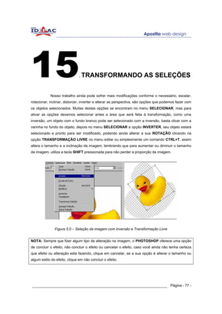 15                             .   TRANSFORMANDO AS SELEÇÕES


            Nosso trabalho ainda pode sofrer mais modificações conforme o necessário, escalar,
rotacionar, inclinar, distorcer, inverter e alterar as perspectiva, são opções que podemos fazer com
os objetos selecionados. Muitas destas opções se encontram no menu SELECIONAR, mas para
ativar as opções devemos selecionar antes a área que será feita à transformação, como uma
inversão, um objeto com o fundo branco pode ser selecionado com a inversão, basta clicar com a
varinha no fundo do objeto, depois no menu SELECIONAR a opção INVERTER, seu objeto estará
selecionado e pronto para ser modificado, podendo ainda alterar a sua ROTAÇÂO clicando na
opção TRANSFORMAÇÃO LIVRE no menu editar ou simplesmente um comando CTRL+T, assim
altera o tamanho e a inclinação da imagem, lembrando que para aumentar ou diminuir o tamanho
da imagem, utiliza a tecla SHIFT pressionada para não perder a proporção da imagem.




               Figura 5.0 – Seleção da imagem com Inversão e Transformação Livre


NOTA: Sempre que fizer algum tipo de alteração na imagem, o PHOTOSHOP oferece uma opção
de concluir o efeito, não concluir o efeito ou cancelar o efeito, caso você ainda não tenha certeza
que efeito ou alteração esta fazendo, clique em cancelar, se a sua opção é alterar o tamanho ou
algum estilo do efeito, clique em não concluir o efeito.




______________________________________________________________ Página - 77 -
 