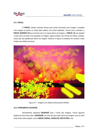 15.1. PINCEL


            O PINCEL oferece diversas formas para pintar livremente uma imagem, completar
uma imagem já pronta ou ainda fazer efeitos com pincel estilizado. Temos como exemplos o
PINCEL BORRIFO 39 que funciona como um spray dentro da imagem, o PINCEL 45 que espalha
a tinta como se fosse uma aquarela na imagem, alguns pincéis com formas de bolhas, estrelas,
riscos que vão espalhando dentro da imagem. Observe na figura os detalhes em amarelo, todos
criados com efeitos do pincel.




                     Figura 5.1 – Imagem com efeitos da ferramenta PINCEL


15.2. FERRAMENTA DEGRADÊ


            Normalmente utilizamos DEGRADÊ para o fundo das imagens. Temos algumas
opções de como deve estar o DEGRADÊ, de onde ele deve partir dentro da imagem, que cor deve
variar entre outras opções, como LINEAR, RADIAL, ANGULAR, REFLETIDO e etc.




______________________________________________________________ Página - 78 -
 