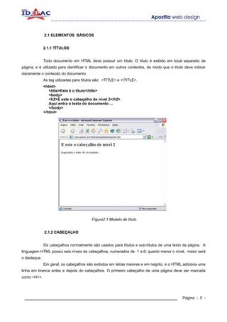 2.1 ELEMENTOS BÁSICOS


              2.1.1 TÍTULOS


              Todo documento em HTML deve possuir um título. O título é exibido em local separado da
página, e é utilizado para identificar o documento em outros contextos, de modo que o título deve indicar
claramente o conteúdo do documento.
              As tag utilizadas para títulos são: <TITLE> e <TITLE>.
              <html>
                 <title>Este é o título</title>
                 <body>
                 <h2>E este o cabeçalho de nível 2</h2>
                 Aqui entra o texto do documento ...
                 </body>
              </html>




                                          Fígura2.1 Modelo de título


              2.1.2 CABEÇALHO


              Os cabeçalhos normalmente são usados para títulos e sub-títulos de uma texto da página. A
linguagem HTML possui seis níveis de cabeçalhos, numerados de 1 a 6; quanto menor o nível, maior será
o destaque.
              Em geral, os cabeçalhos são exibidos em letras maiores e em negrito, e o HTML adiciona uma
linha em branca antes e depois do cabeçalhos. O primeiro cabeçalho de uma página deve ser marcada
como <H1>.




 ____________________________________________________________                              Página - 5 -
 