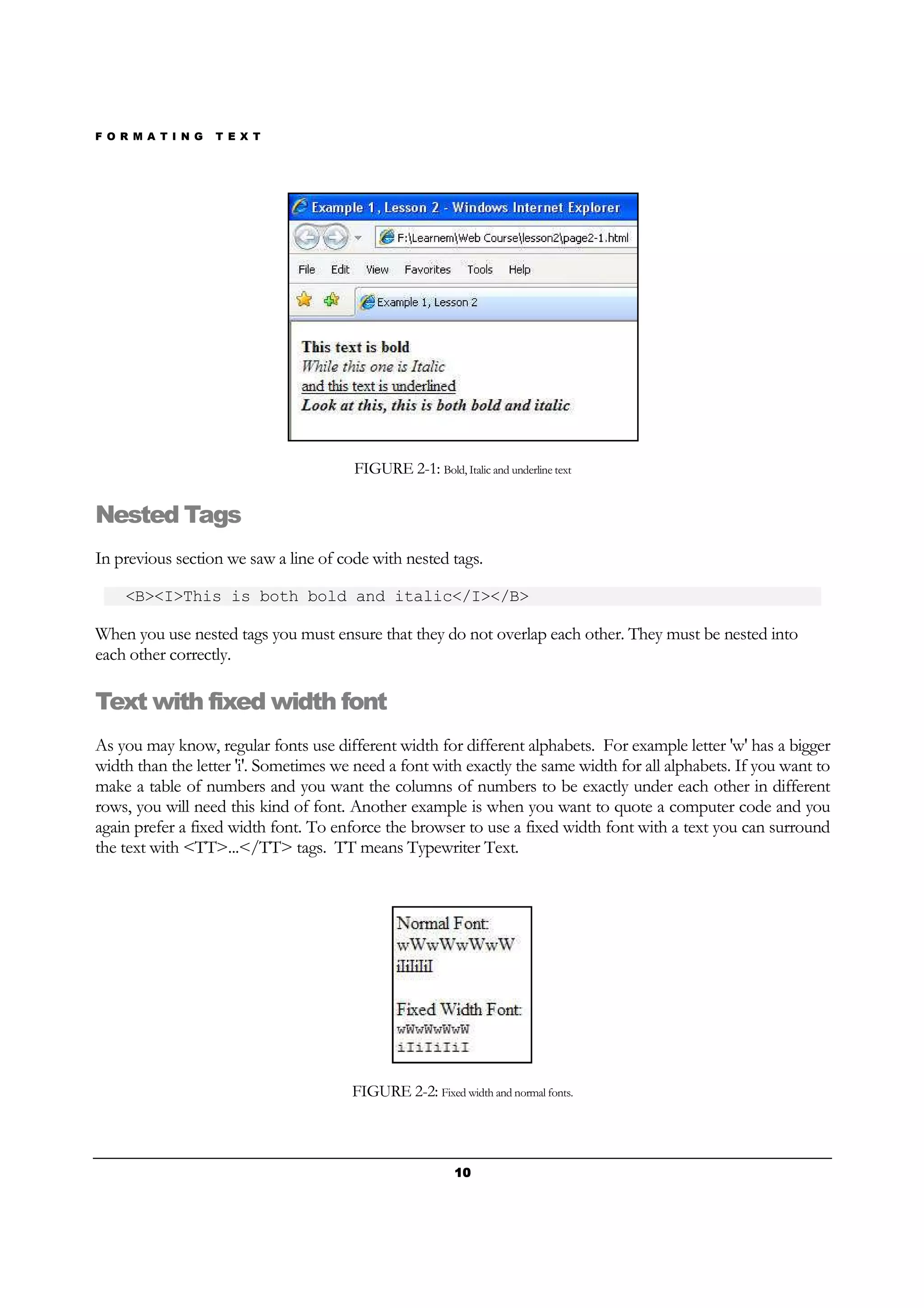 F O R M A T I N G T E X T
10101010
FIGURE 2-1: Bold, Italic and underline text
Nested Tags
In previous section we saw a line of code with nested tags.
<B><I>This is both bold and italic</I></B>
When you use nested tags you must ensure that they do not overlap each other. They must be nested into
each other correctly.
Text with fixed width font
As you may know, regular fonts use different width for different alphabets. For example letter 'w' has a bigger
width than the letter 'i'. Sometimes we need a font with exactly the same width for all alphabets. If you want to
make a table of numbers and you want the columns of numbers to be exactly under each other in different
rows, you will need this kind of font. Another example is when you want to quote a computer code and you
again prefer a fixed width font. To enforce the browser to use a fixed width font with a text you can surround
the text with <TT>...</TT> tags. TT means Typewriter Text.
FIGURE 2-2: Fixed width and normal fonts.
 