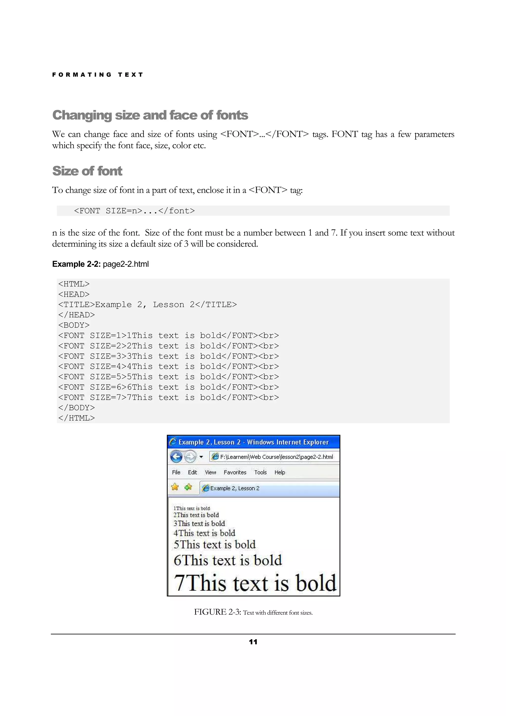 F O R M A T I N G T E X T
11111111
Changing size and face of fonts
We can change face and size of fonts using <FONT>...</FONT> tags. FONT tag has a few parameters
which specify the font face, size, color etc.
Size of font
To change size of font in a part of text, enclose it in a <FONT> tag:
<FONT SIZE=n>...</font>
n is the size of the font. Size of the font must be a number between 1 and 7. If you insert some text without
determining its size a default size of 3 will be considered.
Example 2-2: page2-2.html
<HTML>
<HEAD>
<TITLE>Example 2, Lesson 2</TITLE>
</HEAD>
<BODY>
<FONT SIZE=1>1This text is bold</FONT><br>
<FONT SIZE=2>2This text is bold</FONT><br>
<FONT SIZE=3>3This text is bold</FONT><br>
<FONT SIZE=4>4This text is bold</FONT><br>
<FONT SIZE=5>5This text is bold</FONT><br>
<FONT SIZE=6>6This text is bold</FONT><br>
<FONT SIZE=7>7This text is bold</FONT><br>
</BODY>
</HTML>
FIGURE 2-3: Text with different font sizes.
 