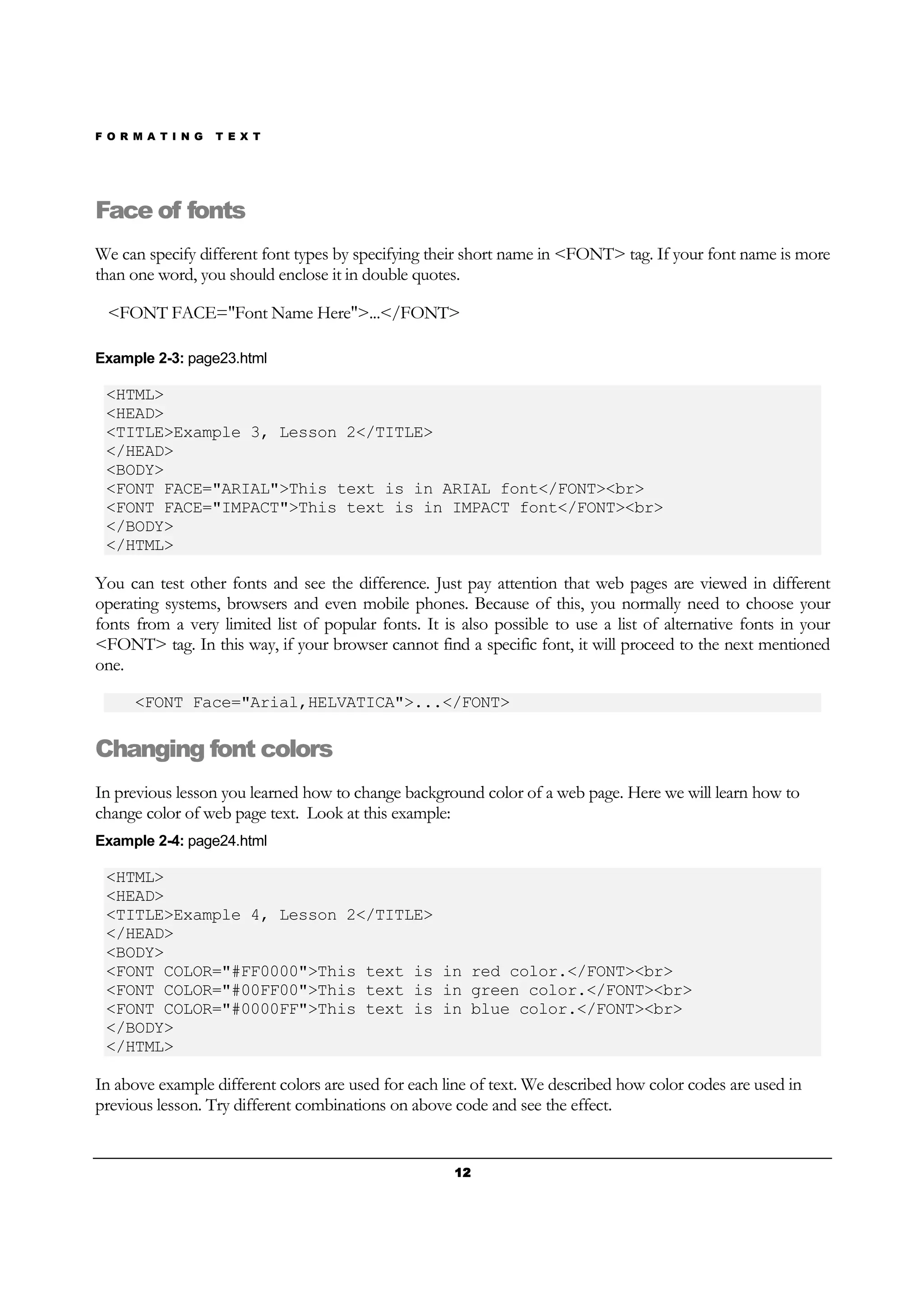 F O R M A T I N G T E X T
12121212
Face of fonts
We can specify different font types by specifying their short name in <FONT> tag. If your font name is more
than one word, you should enclose it in double quotes.
<FONT FACE="Font Name Here">...</FONT>
Example 2-3: page23.html
<HTML>
<HEAD>
<TITLE>Example 3, Lesson 2</TITLE>
</HEAD>
<BODY>
<FONT FACE="ARIAL">This text is in ARIAL font</FONT><br>
<FONT FACE="IMPACT">This text is in IMPACT font</FONT><br>
</BODY>
</HTML>
You can test other fonts and see the difference. Just pay attention that web pages are viewed in different
operating systems, browsers and even mobile phones. Because of this, you normally need to choose your
fonts from a very limited list of popular fonts. It is also possible to use a list of alternative fonts in your
<FONT> tag. In this way, if your browser cannot find a specific font, it will proceed to the next mentioned
one.
<FONT Face="Arial,HELVATICA">...</FONT>
Changing font colors
In previous lesson you learned how to change background color of a web page. Here we will learn how to
change color of web page text. Look at this example:
Example 2-4: page24.html
<HTML>
<HEAD>
<TITLE>Example 4, Lesson 2</TITLE>
</HEAD>
<BODY>
<FONT COLOR="#FF0000">This text is in red color.</FONT><br>
<FONT COLOR="#00FF00">This text is in green color.</FONT><br>
<FONT COLOR="#0000FF">This text is in blue color.</FONT><br>
</BODY>
</HTML>
In above example different colors are used for each line of text. We described how color codes are used in
previous lesson. Try different combinations on above code and see the effect.
 