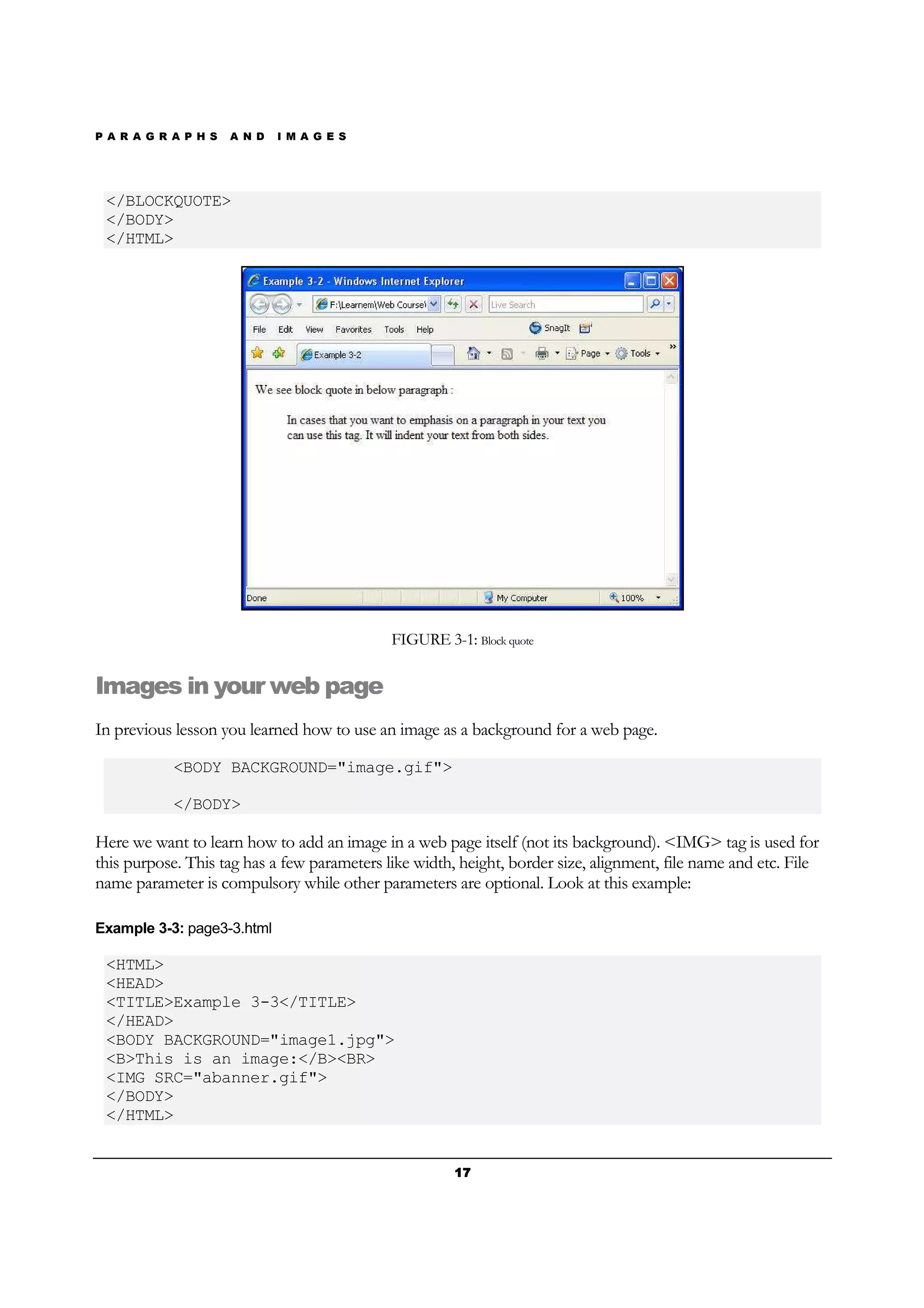 P A R A G R A P H S A N D I M A G E S
17171717
</BLOCKQUOTE>
</BODY>
</HTML>
FIGURE 3-1: Block quote
Images in your web page
In previous lesson you learned how to use an image as a background for a web page.
<BODY BACKGROUND="image.gif">
</BODY>
Here we want to learn how to add an image in a web page itself (not its background). <IMG> tag is used for
this purpose. This tag has a few parameters like width, height, border size, alignment, file name and etc. File
name parameter is compulsory while other parameters are optional. Look at this example:
Example 3-3: page3-3.html
<HTML>
<HEAD>
<TITLE>Example 3-3</TITLE>
</HEAD>
<BODY BACKGROUND="image1.jpg">
<B>This is an image:</B><BR>
<IMG SRC="abanner.gif">
</BODY>
</HTML>
 