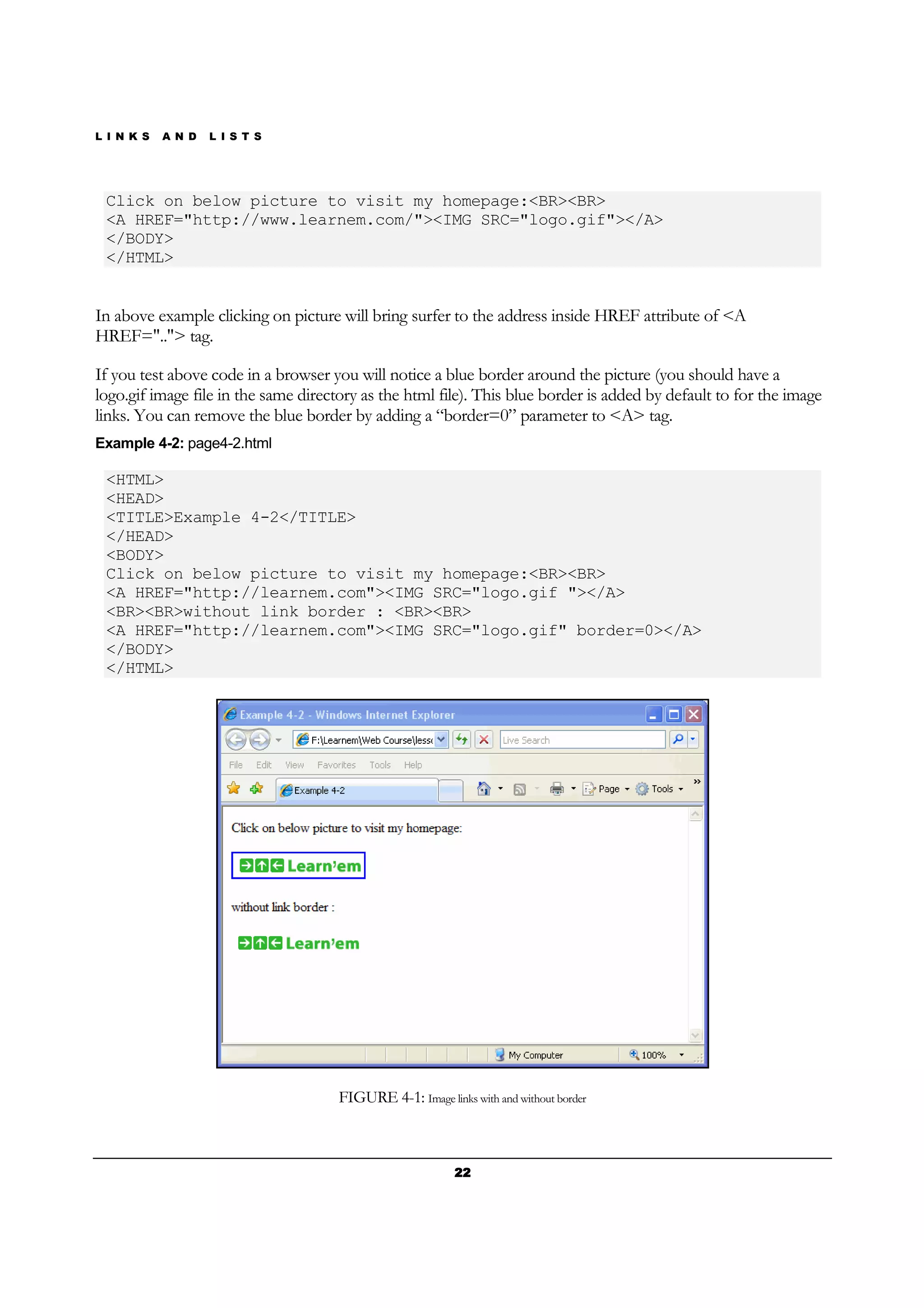 L I N K S A N D L I S T S
22222222
Click on below picture to visit my homepage:<BR><BR>
<A HREF="http://www.learnem.com/"><IMG SRC="logo.gif"></A>
</BODY>
</HTML>
In above example clicking on picture will bring surfer to the address inside HREF attribute of <A
HREF=".."> tag.
If you test above code in a browser you will notice a blue border around the picture (you should have a
logo.gif image file in the same directory as the html file). This blue border is added by default to for the image
links. You can remove the blue border by adding a “border=0” parameter to <A> tag.
Example 4-2: page4-2.html
<HTML>
<HEAD>
<TITLE>Example 4-2</TITLE>
</HEAD>
<BODY>
Click on below picture to visit my homepage:<BR><BR>
<A HREF="http://learnem.com"><IMG SRC="logo.gif "></A>
<BR><BR>without link border : <BR><BR>
<A HREF="http://learnem.com"><IMG SRC="logo.gif" border=0></A>
</BODY>
</HTML>
FIGURE 4-1: Image links with and without border
 