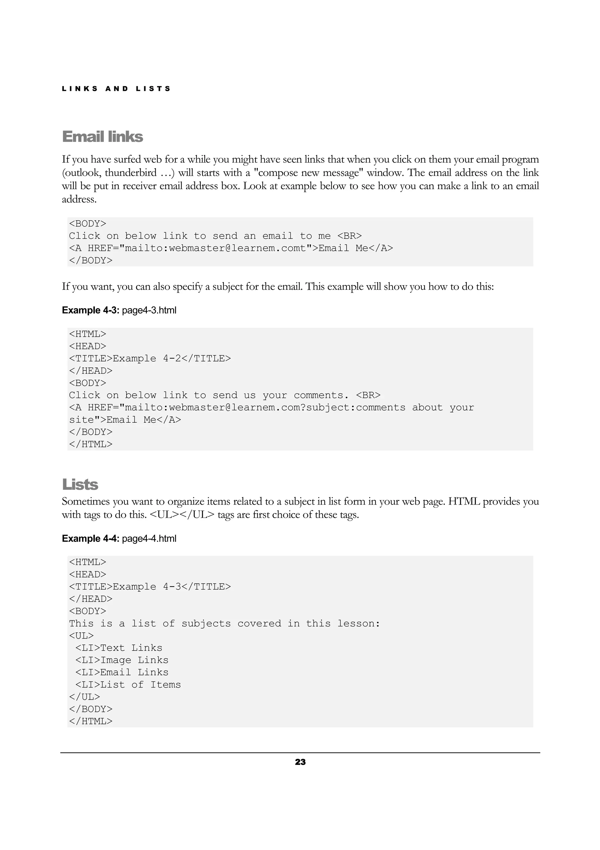 L I N K S A N D L I S T S
23232323
Email links
If you have surfed web for a while you might have seen links that when you click on them your email program
(outlook, thunderbird …) will starts with a "compose new message" window. The email address on the link
will be put in receiver email address box. Look at example below to see how you can make a link to an email
address.
<BODY>
Click on below link to send an email to me <BR>
<A HREF="mailto:webmaster@learnem.comt">Email Me</A>
</BODY>
If you want, you can also specify a subject for the email. This example will show you how to do this:
Example 4-3: page4-3.html
<HTML>
<HEAD>
<TITLE>Example 4-2</TITLE>
</HEAD>
<BODY>
Click on below link to send us your comments. <BR>
<A HREF="mailto:webmaster@learnem.com?subject:comments about your
site">Email Me</A>
</BODY>
</HTML>
Lists
Sometimes you want to organize items related to a subject in list form in your web page. HTML provides you
with tags to do this. <UL></UL> tags are first choice of these tags.
Example 4-4: page4-4.html
<HTML>
<HEAD>
<TITLE>Example 4-3</TITLE>
</HEAD>
<BODY>
This is a list of subjects covered in this lesson:
<UL>
<LI>Text Links
<LI>Image Links
<LI>Email Links
<LI>List of Items
</UL>
</BODY>
</HTML>
 