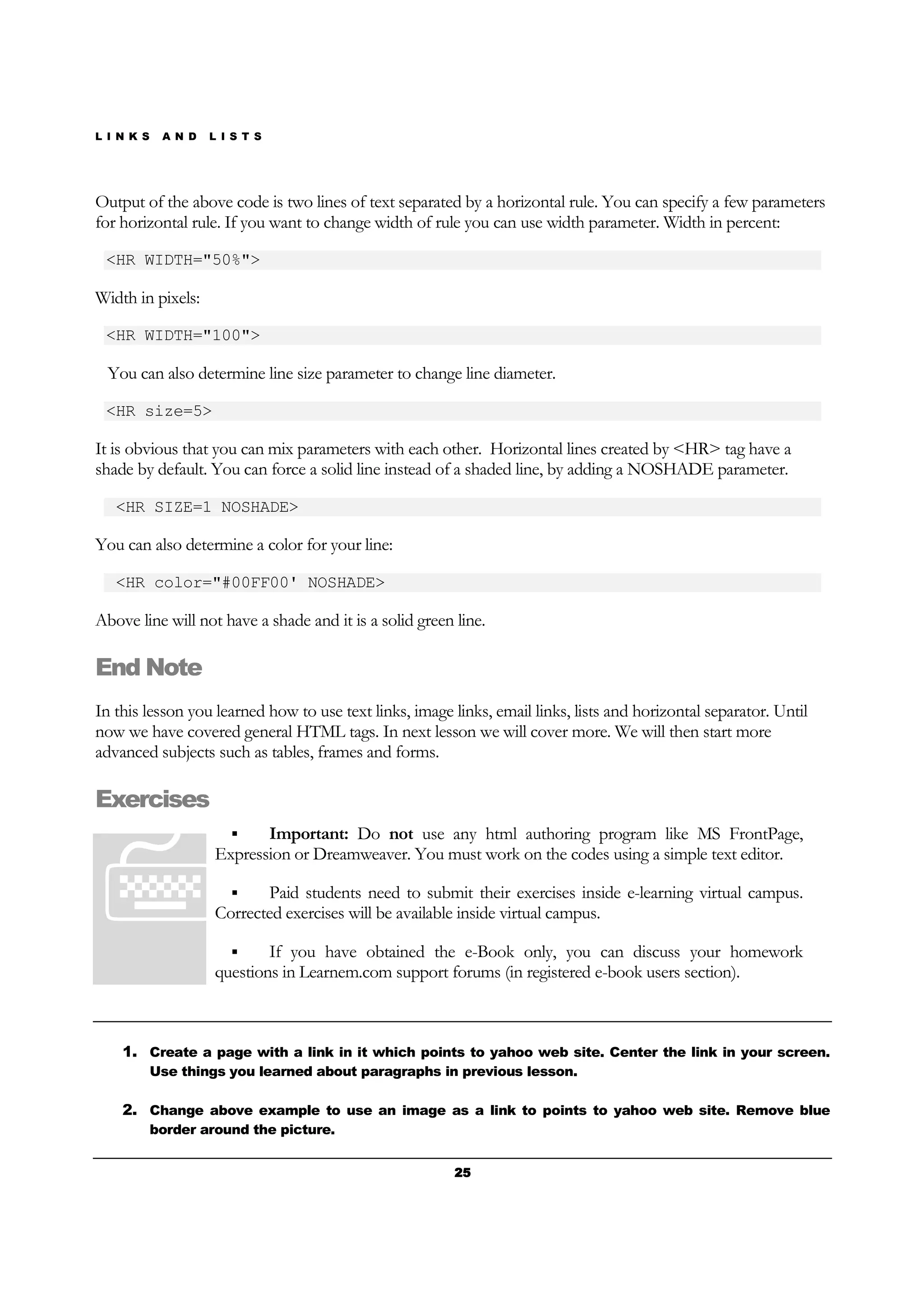 L I N K S A N D L I S T S
25252525
Output of the above code is two lines of text separated by a horizontal rule. You can specify a few parameters
for horizontal rule. If you want to change width of rule you can use width parameter. Width in percent:
<HR WIDTH="50%">
Width in pixels:
<HR WIDTH="100">
You can also determine line size parameter to change line diameter.
<HR size=5>
It is obvious that you can mix parameters with each other. Horizontal lines created by <HR> tag have a
shade by default. You can force a solid line instead of a shaded line, by adding a NOSHADE parameter.
<HR SIZE=1 NOSHADE>
You can also determine a color for your line:
<HR color="#00FF00' NOSHADE>
Above line will not have a shade and it is a solid green line.
End Note
In this lesson you learned how to use text links, image links, email links, lists and horizontal separator. Until
now we have covered general HTML tags. In next lesson we will cover more. We will then start more
advanced subjects such as tables, frames and forms.
Exercises
Important: Do not use any html authoring program like MS FrontPage,
Expression or Dreamweaver. You must work on the codes using a simple text editor.
Paid students need to submit their exercises inside e-learning virtual campus.
Corrected exercises will be available inside virtual campus.
If you have obtained the e-Book only, you can discuss your homework
questions in Learnem.com support forums (in registered e-book users section).
1. Create a page with a link in it which points to yahoo web site. Center the link in your screen.
Use things you learned about paragraphs in previous lesson.
2. Change above example to use an image as a link to points to yahoo web site. Remove blue
border around the picture.
 