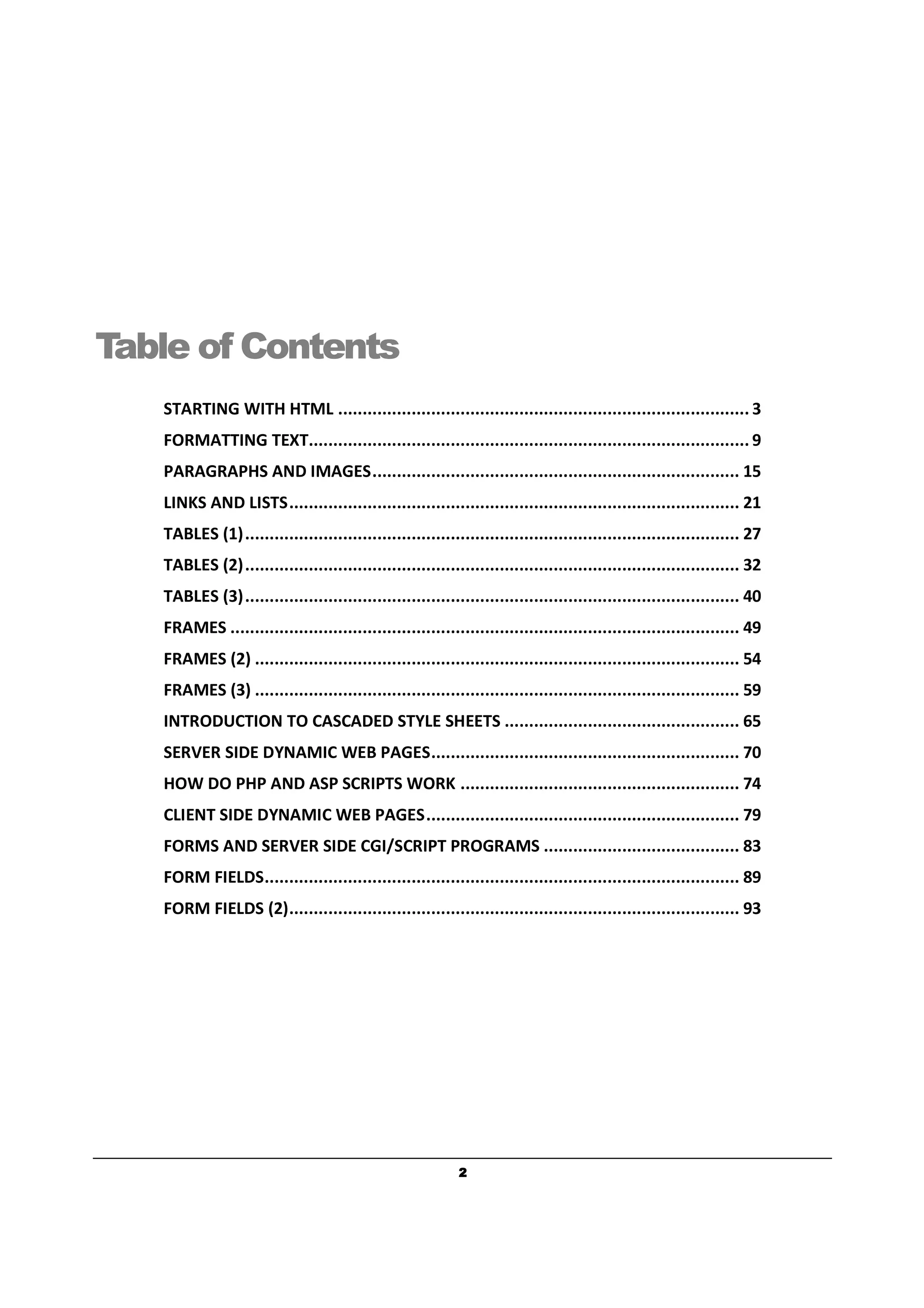 2222
Table of Contents
STARTING WITH HTML .................................................................................... 3
FORMATTING TEXT.......................................................................................... 9
PARAGRAPHS AND IMAGES........................................................................... 15
LINKS AND LISTS............................................................................................ 21
TABLES (1)..................................................................................................... 27
TABLES (2)..................................................................................................... 32
TABLES (3)..................................................................................................... 40
FRAMES ........................................................................................................ 49
FRAMES (2) ................................................................................................... 54
FRAMES (3) ................................................................................................... 59
INTRODUCTION TO CASCADED STYLE SHEETS ................................................ 65
SERVER SIDE DYNAMIC WEB PAGES............................................................... 70
HOW DO PHP AND ASP SCRIPTS WORK ......................................................... 74
CLIENT SIDE DYNAMIC WEB PAGES................................................................ 79
FORMS AND SERVER SIDE CGI/SCRIPT PROGRAMS ........................................ 83
FORM FIELDS................................................................................................. 89
FORM FIELDS (2)............................................................................................ 93
 