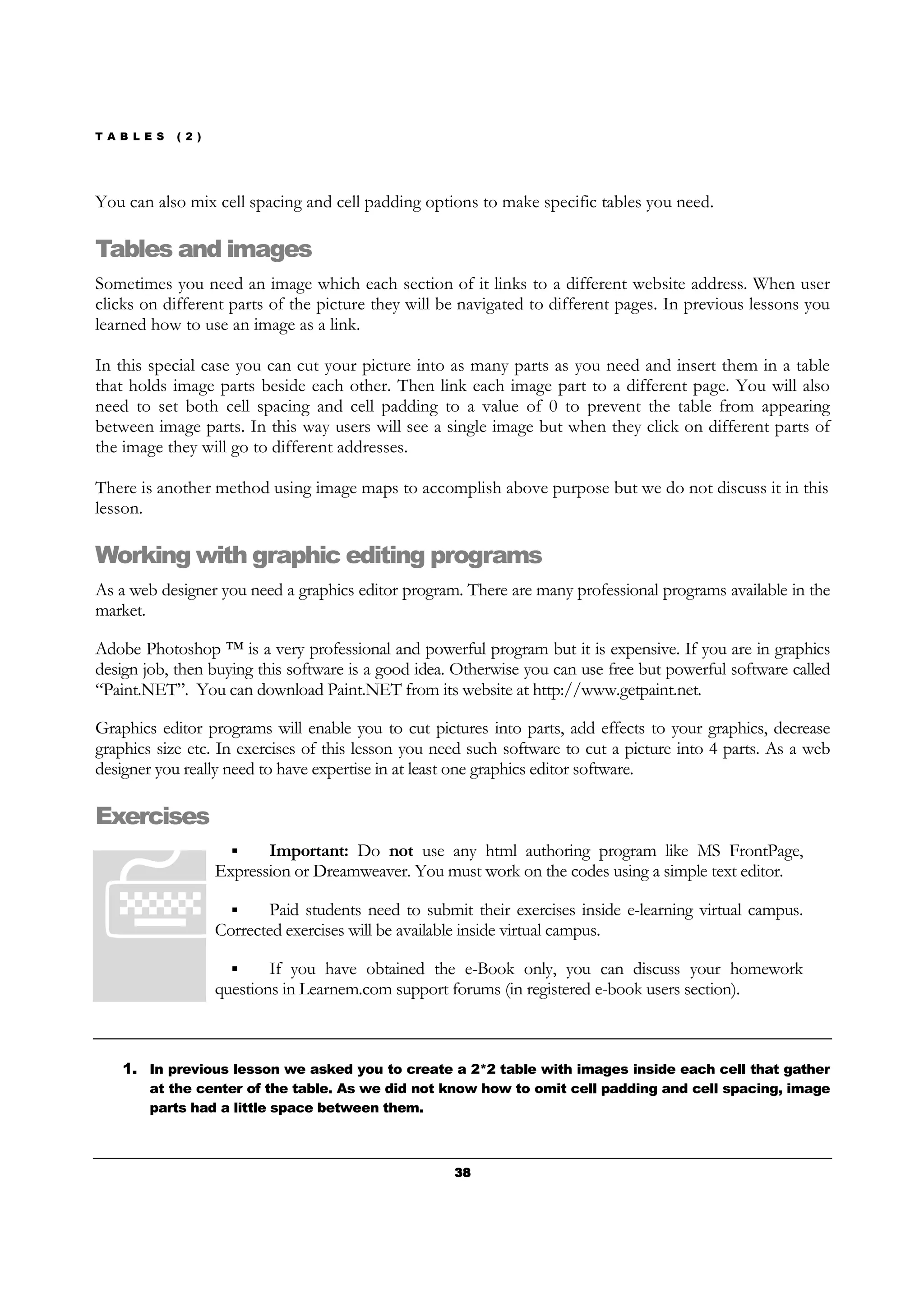 T A B L E S ( 2 )
38383838
You can also mix cell spacing and cell padding options to make specific tables you need.
Tables and images
Sometimes you need an image which each section of it links to a different website address. When user
clicks on different parts of the picture they will be navigated to different pages. In previous lessons you
learned how to use an image as a link.
In this special case you can cut your picture into as many parts as you need and insert them in a table
that holds image parts beside each other. Then link each image part to a different page. You will also
need to set both cell spacing and cell padding to a value of 0 to prevent the table from appearing
between image parts. In this way users will see a single image but when they click on different parts of
the image they will go to different addresses.
There is another method using image maps to accomplish above purpose but we do not discuss it in this
lesson.
Working with graphic editing programs
As a web designer you need a graphics editor program. There are many professional programs available in the
market.
Adobe Photoshop ™ is a very professional and powerful program but it is expensive. If you are in graphics
design job, then buying this software is a good idea. Otherwise you can use free but powerful software called
“Paint.NET”. You can download Paint.NET from its website at http://www.getpaint.net.
Graphics editor programs will enable you to cut pictures into parts, add effects to your graphics, decrease
graphics size etc. In exercises of this lesson you need such software to cut a picture into 4 parts. As a web
designer you really need to have expertise in at least one graphics editor software.
Exercises
Important: Do not use any html authoring program like MS FrontPage,
Expression or Dreamweaver. You must work on the codes using a simple text editor.
Paid students need to submit their exercises inside e-learning virtual campus.
Corrected exercises will be available inside virtual campus.
If you have obtained the e-Book only, you can discuss your homework
questions in Learnem.com support forums (in registered e-book users section).
1. In previous lesson we asked you to create a 2*2 table with images inside each cell that gather
at the center of the table. As we did not know how to omit cell padding and cell spacing, image
parts had a little space between them.
 