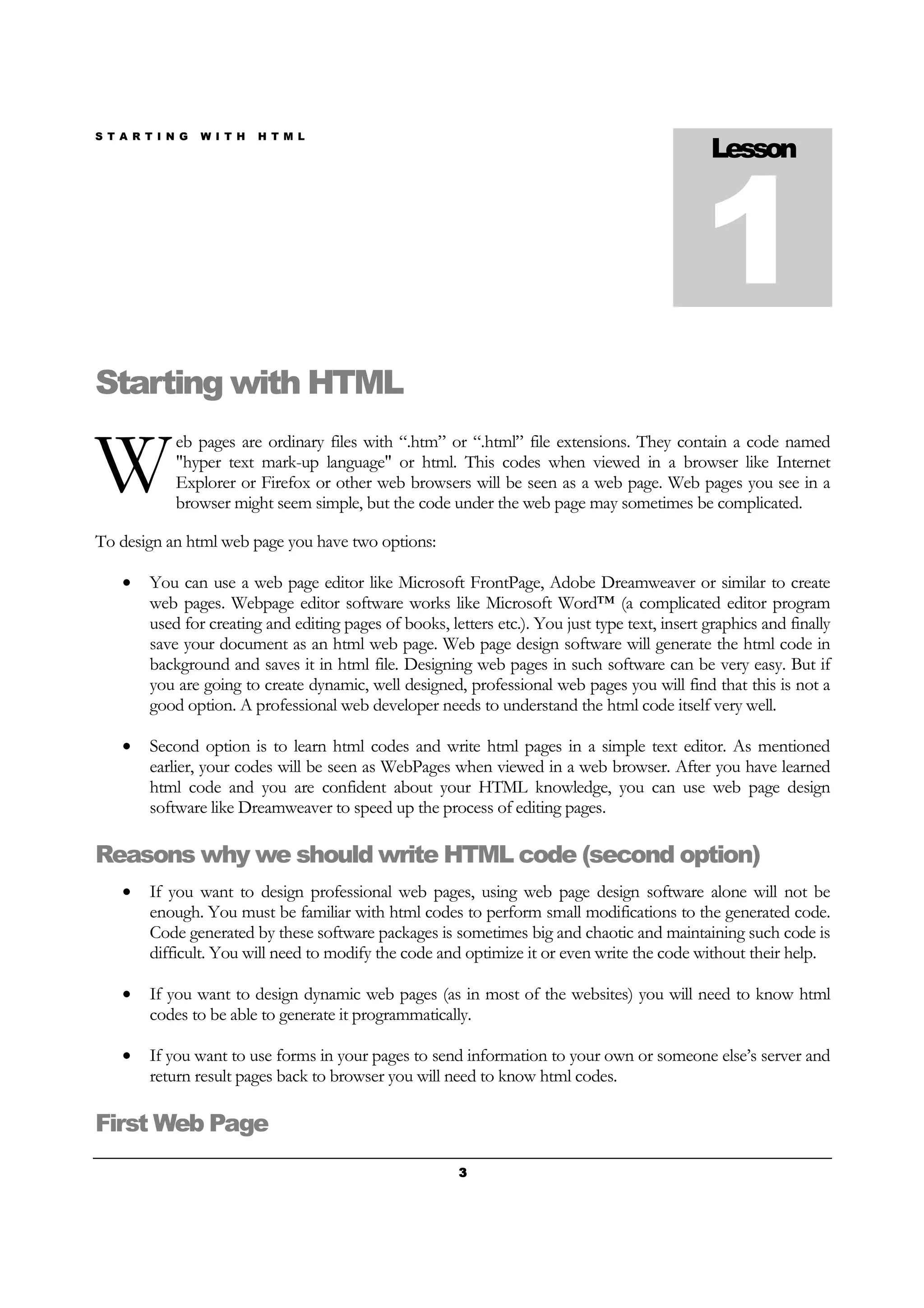 S T A R T I N G W I T H H T M L
3333
Starting with HTML
eb pages are ordinary files with “.htm” or “.html” file extensions. They contain a code named
"hyper text mark-up language" or html. This codes when viewed in a browser like Internet
Explorer or Firefox or other web browsers will be seen as a web page. Web pages you see in a
browser might seem simple, but the code under the web page may sometimes be complicated.
To design an html web page you have two options:
• You can use a web page editor like Microsoft FrontPage, Adobe Dreamweaver or similar to create
web pages. Webpage editor software works like Microsoft Word™ (a complicated editor program
used for creating and editing pages of books, letters etc.). You just type text, insert graphics and finally
save your document as an html web page. Web page design software will generate the html code in
background and saves it in html file. Designing web pages in such software can be very easy. But if
you are going to create dynamic, well designed, professional web pages you will find that this is not a
good option. A professional web developer needs to understand the html code itself very well.
• Second option is to learn html codes and write html pages in a simple text editor. As mentioned
earlier, your codes will be seen as WebPages when viewed in a web browser. After you have learned
html code and you are confident about your HTML knowledge, you can use web page design
software like Dreamweaver to speed up the process of editing pages.
Reasons why we should write HTML code (second option)
• If you want to design professional web pages, using web page design software alone will not be
enough. You must be familiar with html codes to perform small modifications to the generated code.
Code generated by these software packages is sometimes big and chaotic and maintaining such code is
difficult. You will need to modify the code and optimize it or even write the code without their help.
• If you want to design dynamic web pages (as in most of the websites) you will need to know html
codes to be able to generate it programmatically.
• If you want to use forms in your pages to send information to your own or someone else’s server and
return result pages back to browser you will need to know html codes.
First Web Page
Lesson
1
W
 