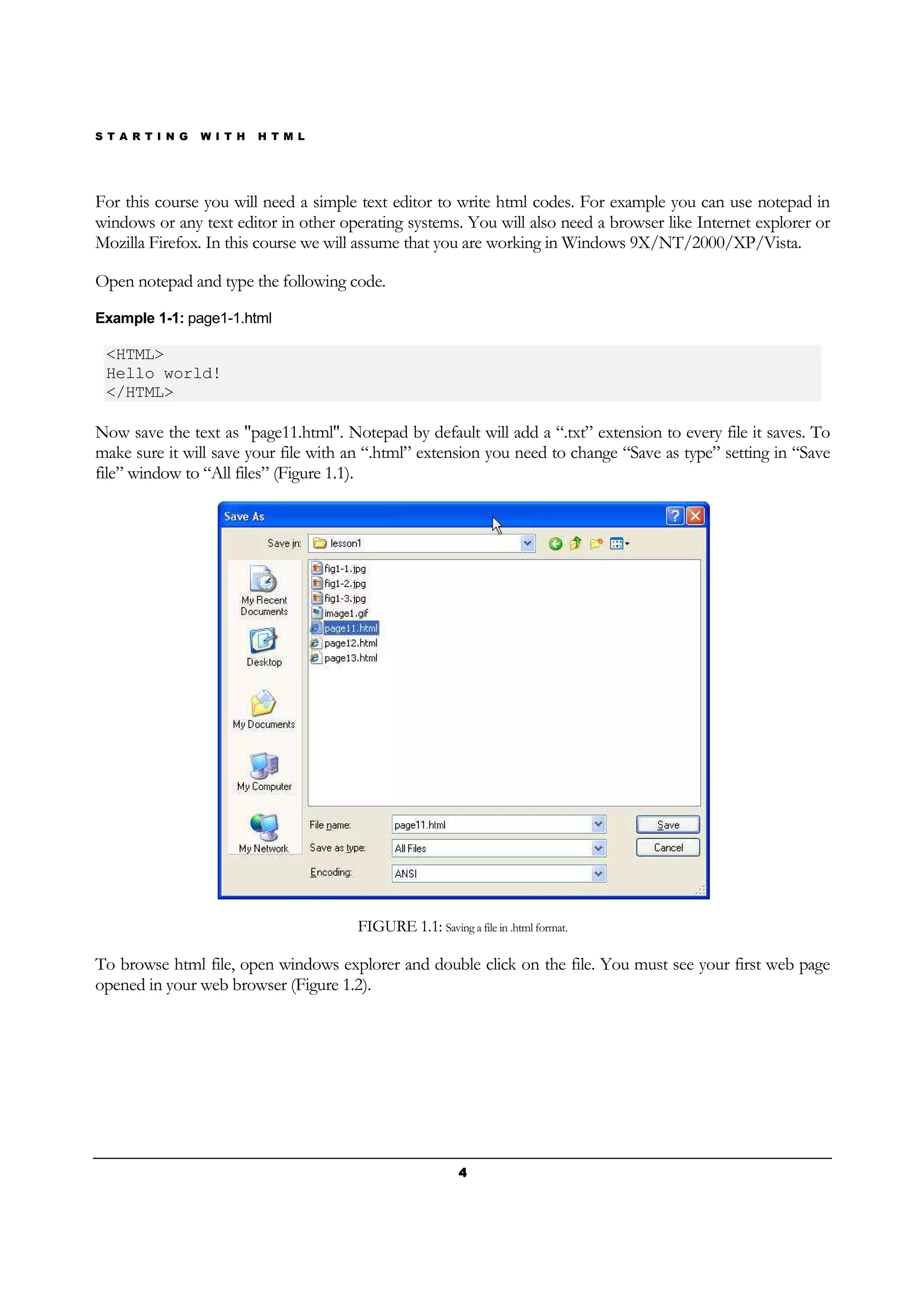 S T A R T I N G W I T H H T M L
4444
For this course you will need a simple text editor to write html codes. For example you can use notepad in
windows or any text editor in other operating systems. You will also need a browser like Internet explorer or
Mozilla Firefox. In this course we will assume that you are working in Windows 9X/NT/2000/XP/Vista.
Open notepad and type the following code.
Example 1-1: page1-1.html
<HTML>
Hello world!
</HTML>
Now save the text as "page11.html". Notepad by default will add a “.txt” extension to every file it saves. To
make sure it will save your file with an “.html” extension you need to change “Save as type” setting in “Save
file” window to “All files” (Figure 1.1).
FIGURE 1.1: Saving a file in .html format.
To browse html file, open windows explorer and double click on the file. You must see your first web page
opened in your web browser (Figure 1.2).
 