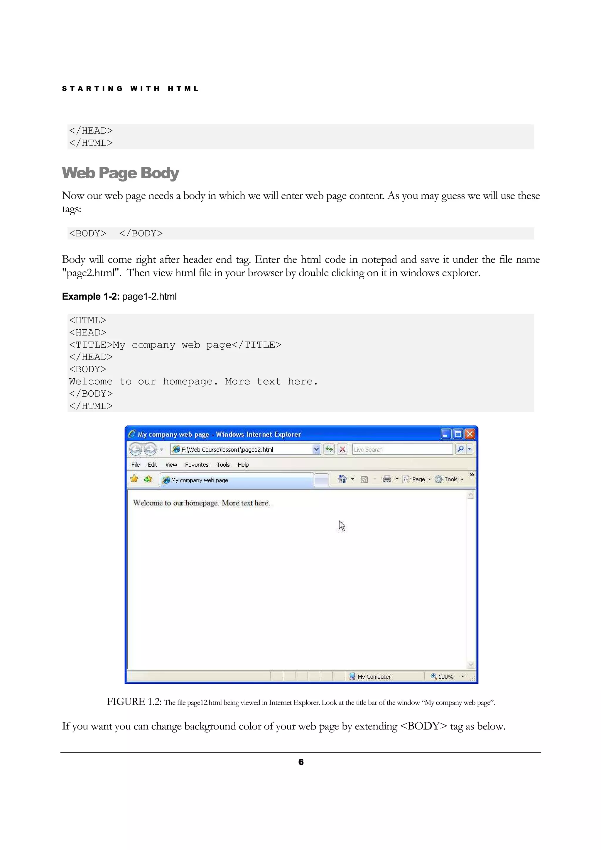 S T A R T I N G W I T H H T M L
6666
</HEAD>
</HTML>
Web Page Body
Now our web page needs a body in which we will enter web page content. As you may guess we will use these
tags:
<BODY> </BODY>
Body will come right after header end tag. Enter the html code in notepad and save it under the file name
"page2.html". Then view html file in your browser by double clicking on it in windows explorer.
Example 1-2: page1-2.html
<HTML>
<HEAD>
<TITLE>My company web page</TITLE>
</HEAD>
<BODY>
Welcome to our homepage. More text here.
</BODY>
</HTML>
FIGURE 1.2: The file page12.html being viewed in Internet Explorer. Look at the title bar of the window “My company web page”.
If you want you can change background color of your web page by extending <BODY> tag as below.
 