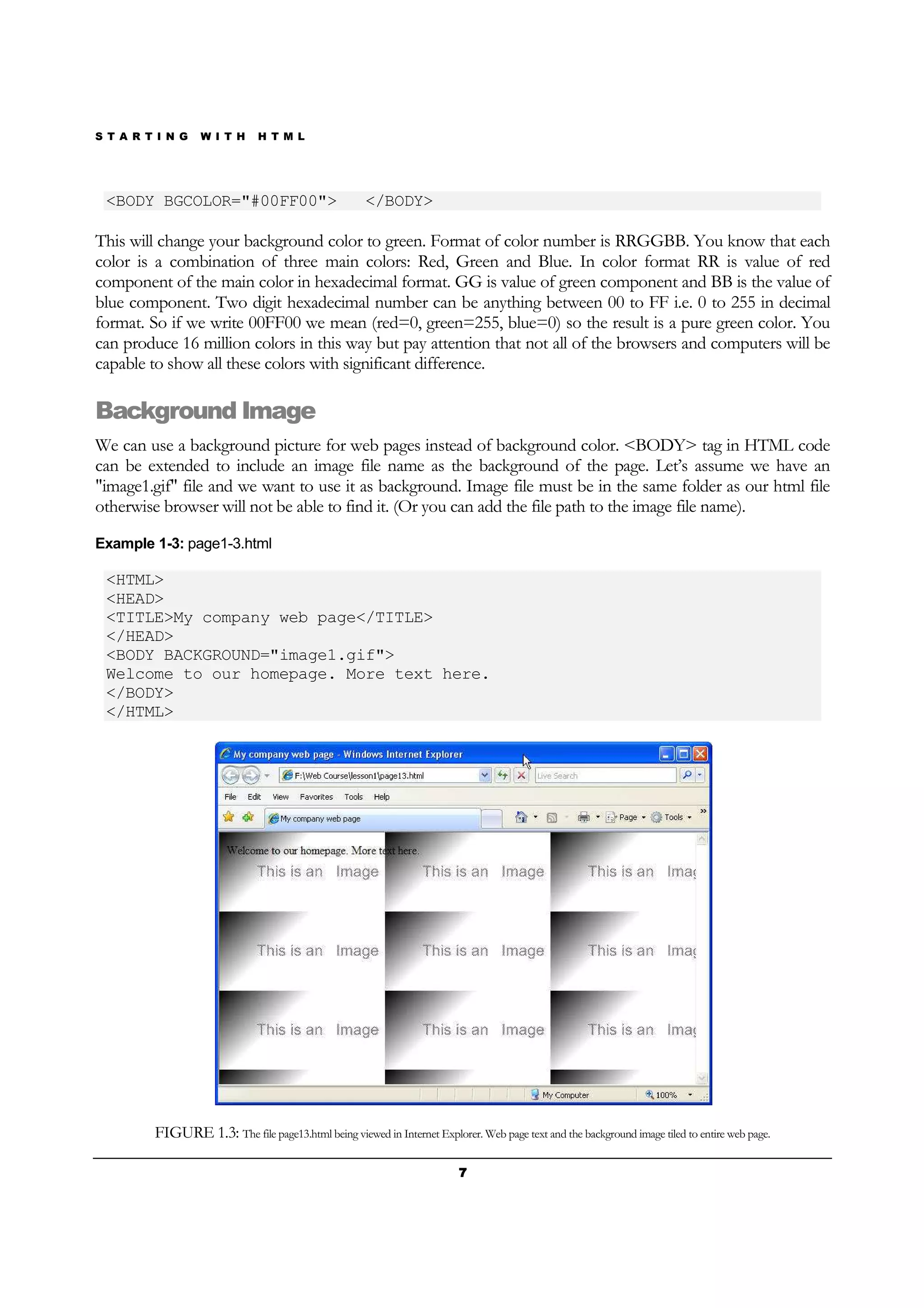 S T A R T I N G W I T H H T M L
7777
<BODY BGCOLOR="#00FF00"> </BODY>
This will change your background color to green. Format of color number is RRGGBB. You know that each
color is a combination of three main colors: Red, Green and Blue. In color format RR is value of red
component of the main color in hexadecimal format. GG is value of green component and BB is the value of
blue component. Two digit hexadecimal number can be anything between 00 to FF i.e. 0 to 255 in decimal
format. So if we write 00FF00 we mean (red=0, green=255, blue=0) so the result is a pure green color. You
can produce 16 million colors in this way but pay attention that not all of the browsers and computers will be
capable to show all these colors with significant difference.
Background Image
We can use a background picture for web pages instead of background color. <BODY> tag in HTML code
can be extended to include an image file name as the background of the page. Let’s assume we have an
"image1.gif" file and we want to use it as background. Image file must be in the same folder as our html file
otherwise browser will not be able to find it. (Or you can add the file path to the image file name).
Example 1-3: page1-3.html
<HTML>
<HEAD>
<TITLE>My company web page</TITLE>
</HEAD>
<BODY BACKGROUND="image1.gif">
Welcome to our homepage. More text here.
</BODY>
</HTML>
FIGURE 1.3: The file page13.html being viewed in Internet Explorer. Web page text and the background image tiled to entire web page.
 