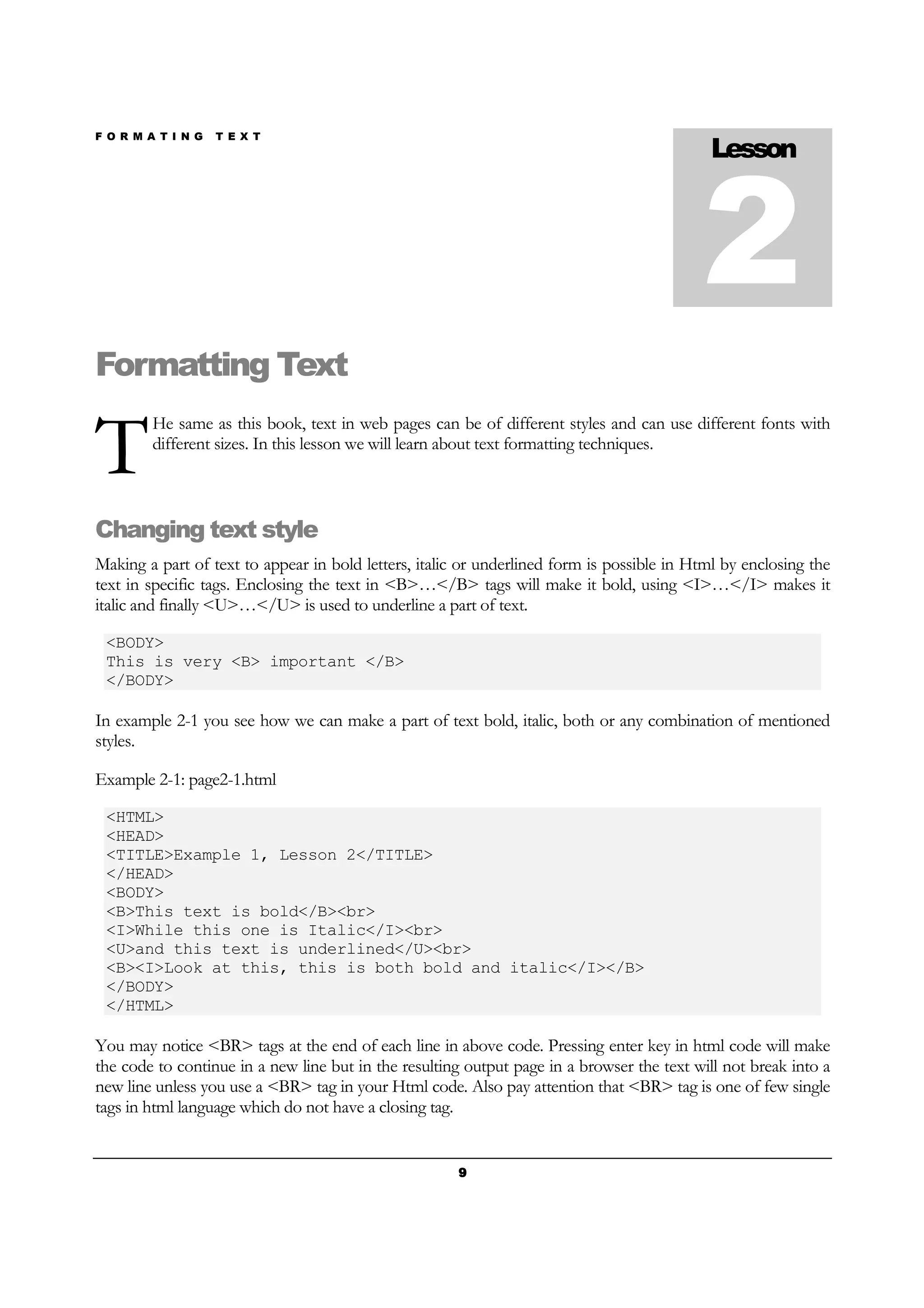 F O R M A T I N G T E X T
9999
Formatting Text
He same as this book, text in web pages can be of different styles and can use different fonts with
different sizes. In this lesson we will learn about text formatting techniques.
Changing text style
Making a part of text to appear in bold letters, italic or underlined form is possible in Html by enclosing the
text in specific tags. Enclosing the text in <B>…</B> tags will make it bold, using <I>…</I> makes it
italic and finally <U>…</U> is used to underline a part of text.
<BODY>
This is very <B> important </B>
</BODY>
In example 2-1 you see how we can make a part of text bold, italic, both or any combination of mentioned
styles.
Example 2-1: page2-1.html
<HTML>
<HEAD>
<TITLE>Example 1, Lesson 2</TITLE>
</HEAD>
<BODY>
<B>This text is bold</B><br>
<I>While this one is Italic</I><br>
<U>and this text is underlined</U><br>
<B><I>Look at this, this is both bold and italic</I></B>
</BODY>
</HTML>
You may notice <BR> tags at the end of each line in above code. Pressing enter key in html code will make
the code to continue in a new line but in the resulting output page in a browser the text will not break into a
new line unless you use a <BR> tag in your Html code. Also pay attention that <BR> tag is one of few single
tags in html language which do not have a closing tag.
Lesson
2
T
 