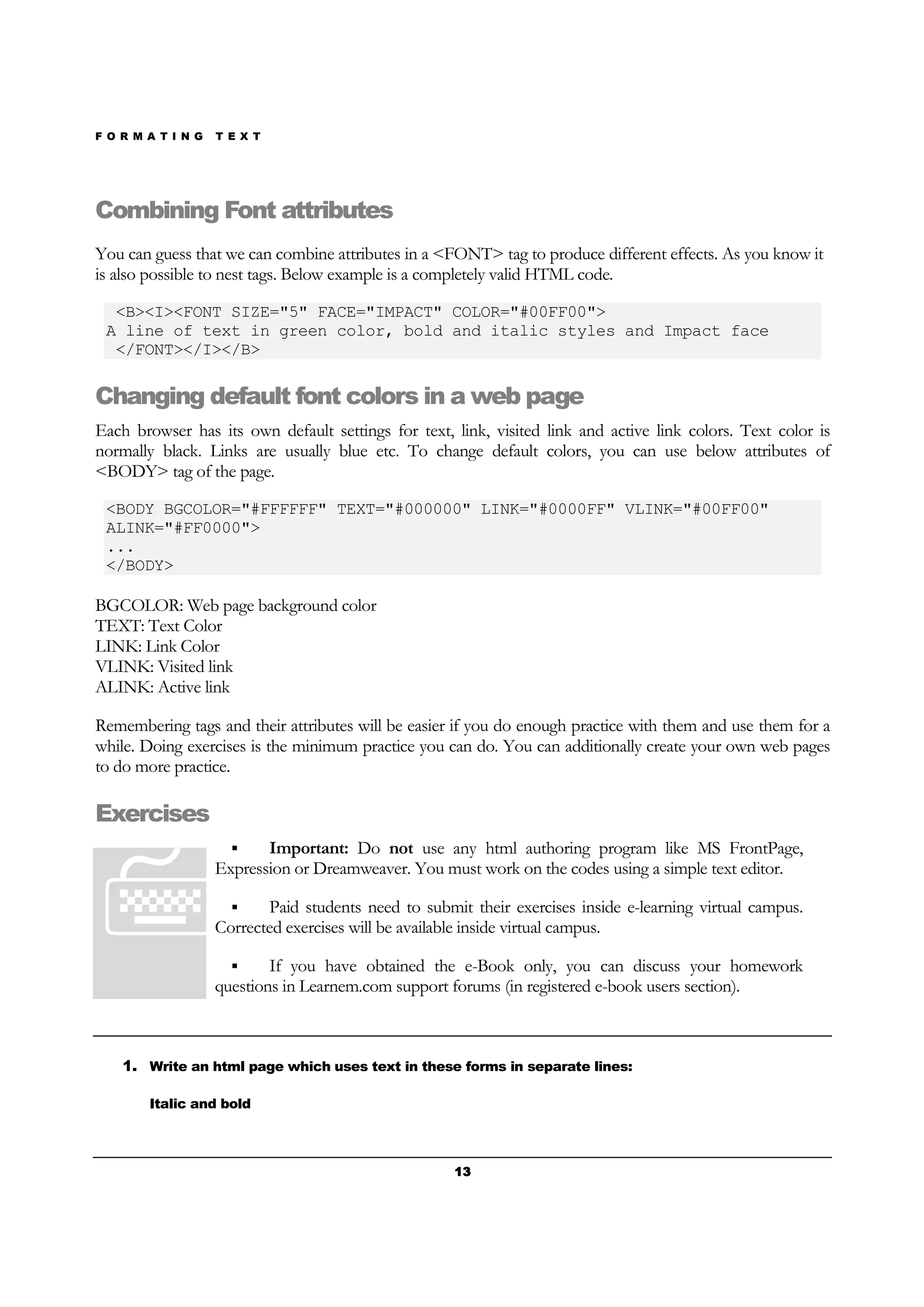 F O R M A T I N G T E X T
13131313
Combining Font attributes
You can guess that we can combine attributes in a <FONT> tag to produce different effects. As you know it
is also possible to nest tags. Below example is a completely valid HTML code.
<B><I><FONT SIZE="5" FACE="IMPACT" COLOR="#00FF00">
A line of text in green color, bold and italic styles and Impact face
</FONT></I></B>
Changing default font colors in a web page
Each browser has its own default settings for text, link, visited link and active link colors. Text color is
normally black. Links are usually blue etc. To change default colors, you can use below attributes of
<BODY> tag of the page.
<BODY BGCOLOR="#FFFFFF" TEXT="#000000" LINK="#0000FF" VLINK="#00FF00"
ALINK="#FF0000">
...
</BODY>
BGCOLOR: Web page background color
TEXT: Text Color
LINK: Link Color
VLINK: Visited link
ALINK: Active link
Remembering tags and their attributes will be easier if you do enough practice with them and use them for a
while. Doing exercises is the minimum practice you can do. You can additionally create your own web pages
to do more practice.
Exercises
Important: Do not use any html authoring program like MS FrontPage,
Expression or Dreamweaver. You must work on the codes using a simple text editor.
Paid students need to submit their exercises inside e-learning virtual campus.
Corrected exercises will be available inside virtual campus.
If you have obtained the e-Book only, you can discuss your homework
questions in Learnem.com support forums (in registered e-book users section).
1. Write an html page which uses text in these forms in separate lines:
Italic and bold
 