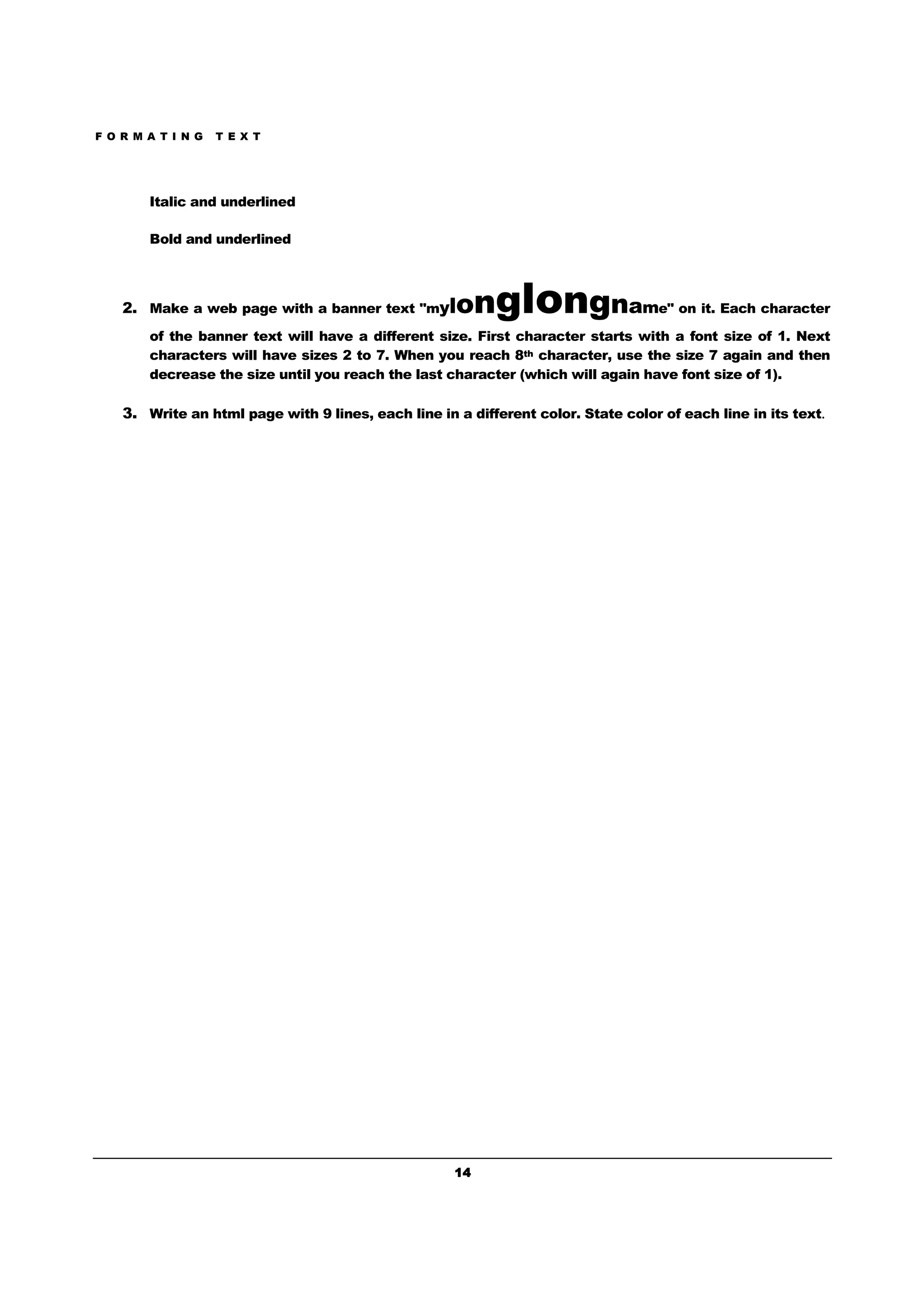F O R M A T I N G T E X T
14141414
Italic and underlined
Bold and underlined
2. Make a web page with a banner text "mylonglongname" on it. Each character
of the banner text will have a different size. First character starts with a font size of 1. Next
characters will have sizes 2 to 7. When you reach 8th character, use the size 7 again and then
decrease the size until you reach the last character (which will again have font size of 1).
3. Write an html page with 9 lines, each line in a different color. State color of each line in its text.
 