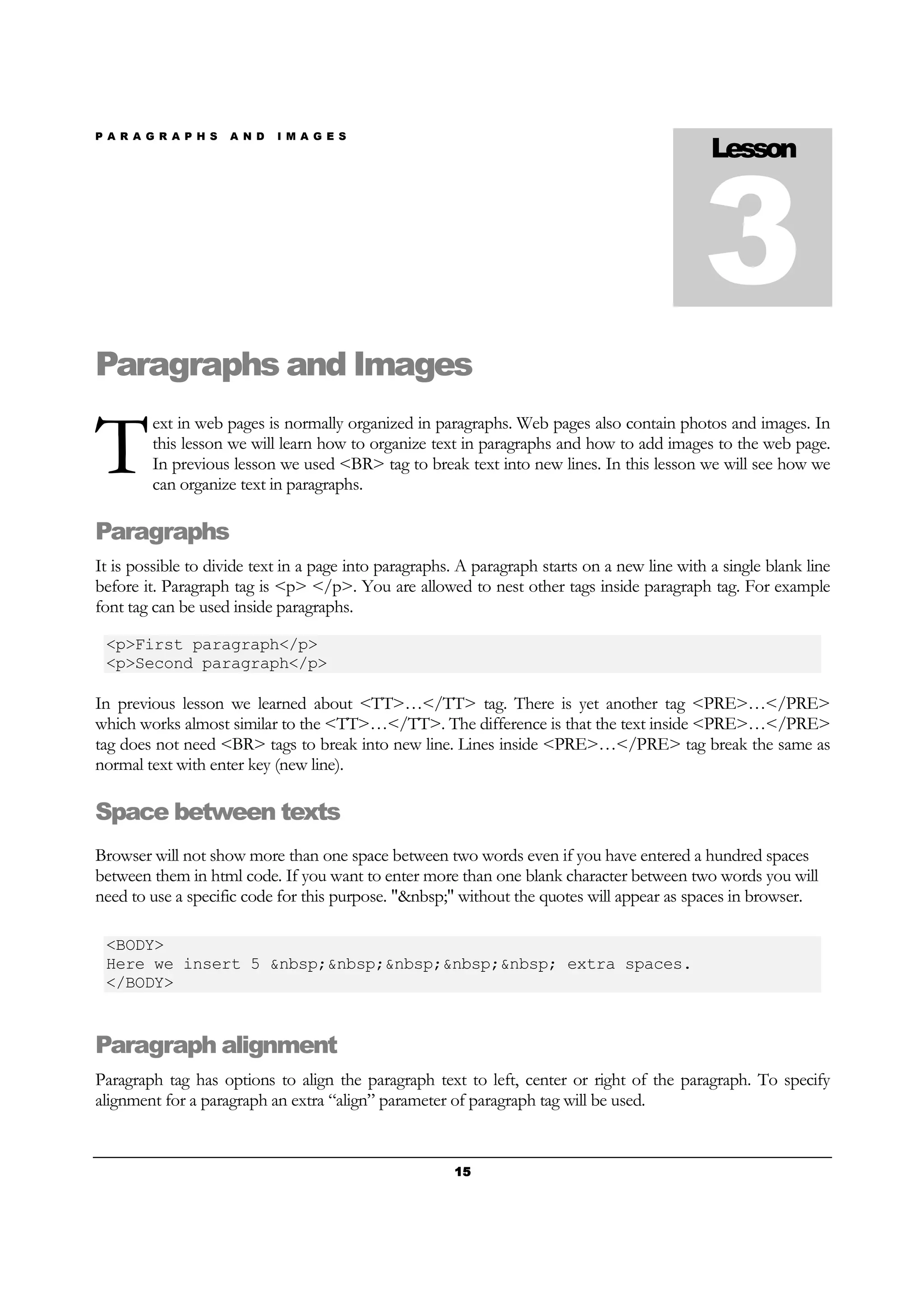 P A R A G R A P H S A N D I M A G E S
15151515
Paragraphs and Images
ext in web pages is normally organized in paragraphs. Web pages also contain photos and images. In
this lesson we will learn how to organize text in paragraphs and how to add images to the web page.
In previous lesson we used <BR> tag to break text into new lines. In this lesson we will see how we
can organize text in paragraphs.
Paragraphs
It is possible to divide text in a page into paragraphs. A paragraph starts on a new line with a single blank line
before it. Paragraph tag is <p> </p>. You are allowed to nest other tags inside paragraph tag. For example
font tag can be used inside paragraphs.
<p>First paragraph</p>
<p>Second paragraph</p>
In previous lesson we learned about <TT>…</TT> tag. There is yet another tag <PRE>…</PRE>
which works almost similar to the <TT>…</TT>. The difference is that the text inside <PRE>…</PRE>
tag does not need <BR> tags to break into new line. Lines inside <PRE>…</PRE> tag break the same as
normal text with enter key (new line).
Space between texts
Browser will not show more than one space between two words even if you have entered a hundred spaces
between them in html code. If you want to enter more than one blank character between two words you will
need to use a specific code for this purpose. "&nbsp;" without the quotes will appear as spaces in browser.
<BODY>
Here we insert 5 &nbsp;&nbsp;&nbsp;&nbsp;&nbsp; extra spaces.
</BODY>
Paragraph alignment
Paragraph tag has options to align the paragraph text to left, center or right of the paragraph. To specify
alignment for a paragraph an extra “align” parameter of paragraph tag will be used.
Lesson
3
T
 