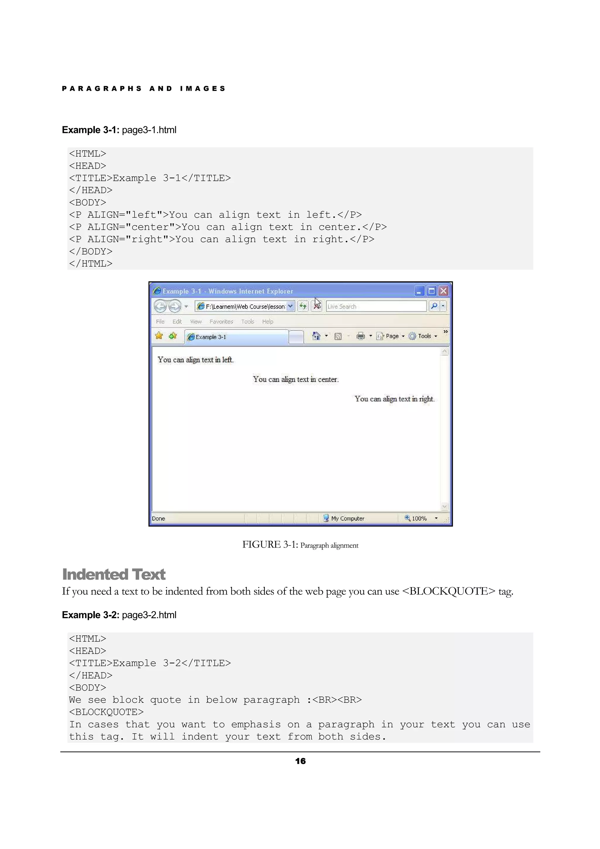 P A R A G R A P H S A N D I M A G E S
16161616
Example 3-1: page3-1.html
<HTML>
<HEAD>
<TITLE>Example 3-1</TITLE>
</HEAD>
<BODY>
<P ALIGN="left">You can align text in left.</P>
<P ALIGN="center">You can align text in center.</P>
<P ALIGN="right">You can align text in right.</P>
</BODY>
</HTML>
FIGURE 3-1: Paragraph alignment
Indented Text
If you need a text to be indented from both sides of the web page you can use <BLOCKQUOTE> tag.
Example 3-2: page3-2.html
<HTML>
<HEAD>
<TITLE>Example 3-2</TITLE>
</HEAD>
<BODY>
We see block quote in below paragraph :<BR><BR>
<BLOCKQUOTE>
In cases that you want to emphasis on a paragraph in your text you can use
this tag. It will indent your text from both sides.
 