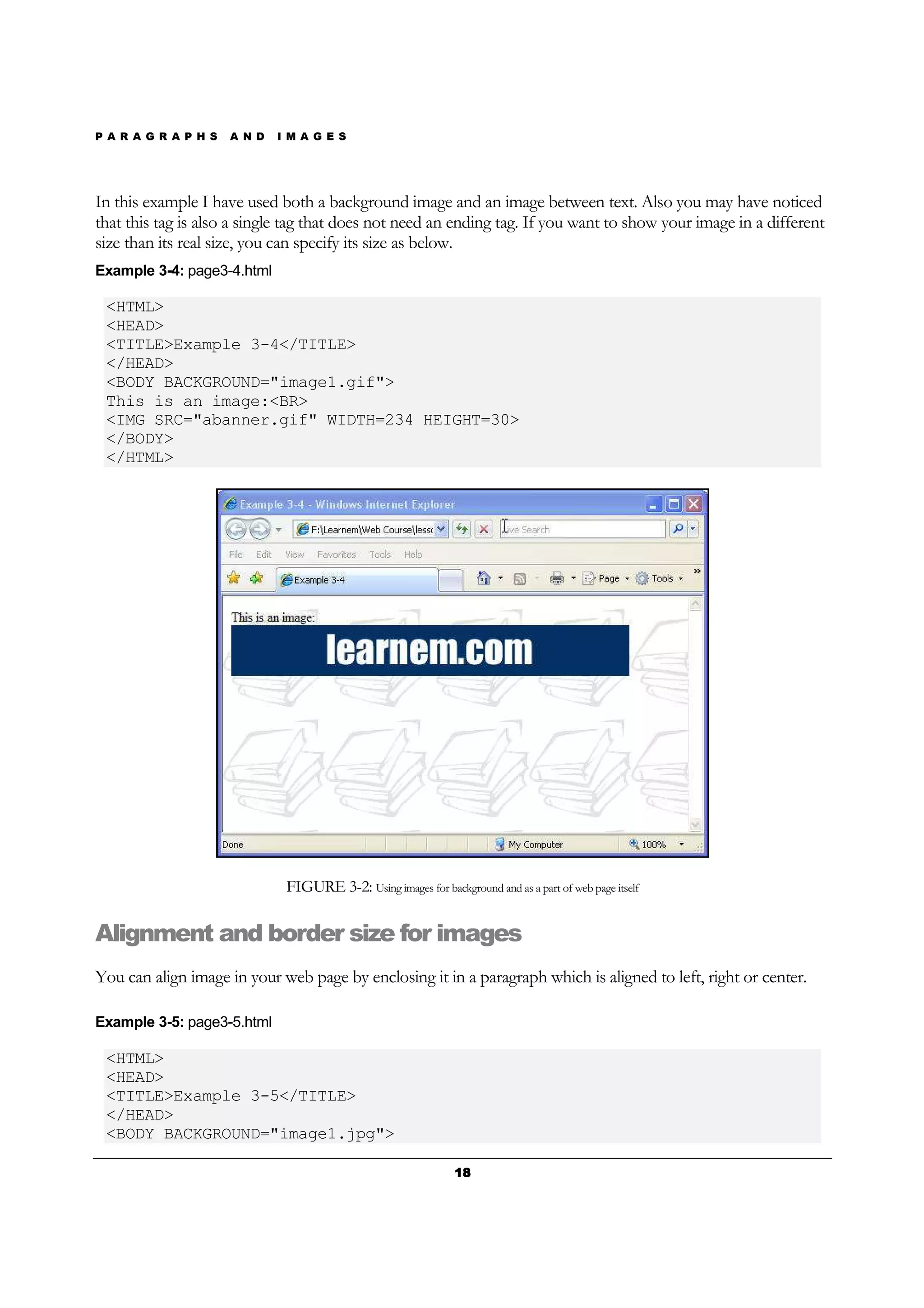 P A R A G R A P H S A N D I M A G E S
18181818
In this example I have used both a background image and an image between text. Also you may have noticed
that this tag is also a single tag that does not need an ending tag. If you want to show your image in a different
size than its real size, you can specify its size as below.
Example 3-4: page3-4.html
<HTML>
<HEAD>
<TITLE>Example 3-4</TITLE>
</HEAD>
<BODY BACKGROUND="image1.gif">
This is an image:<BR>
<IMG SRC="abanner.gif" WIDTH=234 HEIGHT=30>
</BODY>
</HTML>
FIGURE 3-2: Using images for background and as a part of web page itself
Alignment and border size for images
You can align image in your web page by enclosing it in a paragraph which is aligned to left, right or center.
Example 3-5: page3-5.html
<HTML>
<HEAD>
<TITLE>Example 3-5</TITLE>
</HEAD>
<BODY BACKGROUND="image1.jpg">
 