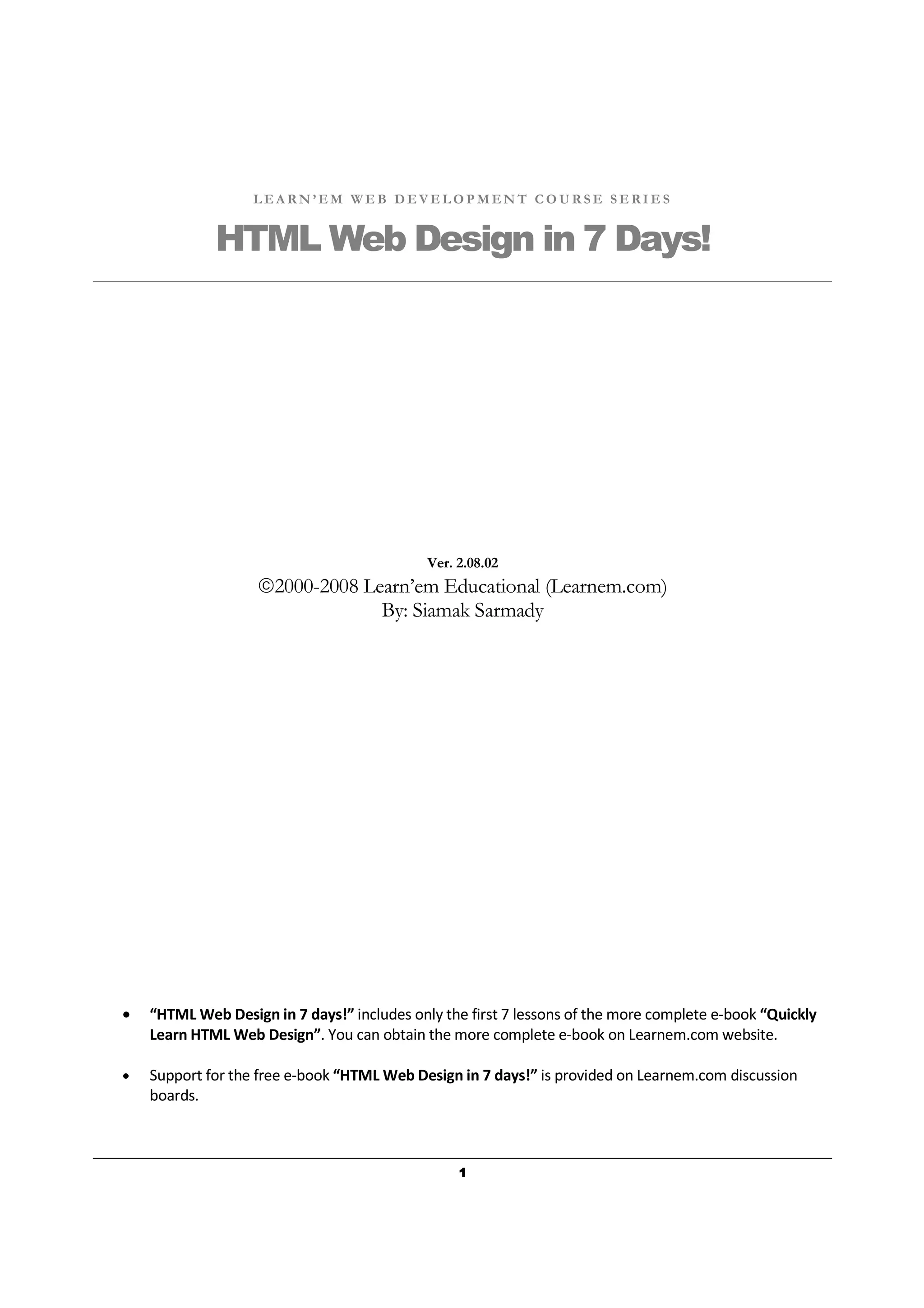 1111
L E A R N ’ E M W E B D E V E L O P M E N T C O U R S E S E R I E S
HTML Web Design in 7 Days!
Ver. 2.08.02
2000-2008 Learn’em Educational (Learnem.com)
By: Siamak Sarmady
• “HTML Web Design in 7 days!” includes only the first 7 lessons of the more complete e-book “Quickly
Learn HTML Web Design”. You can obtain the more complete e-book on Learnem.com website.
• Support for the free e-book “HTML Web Design in 7 days!” is provided on Learnem.com discussion
boards.
 