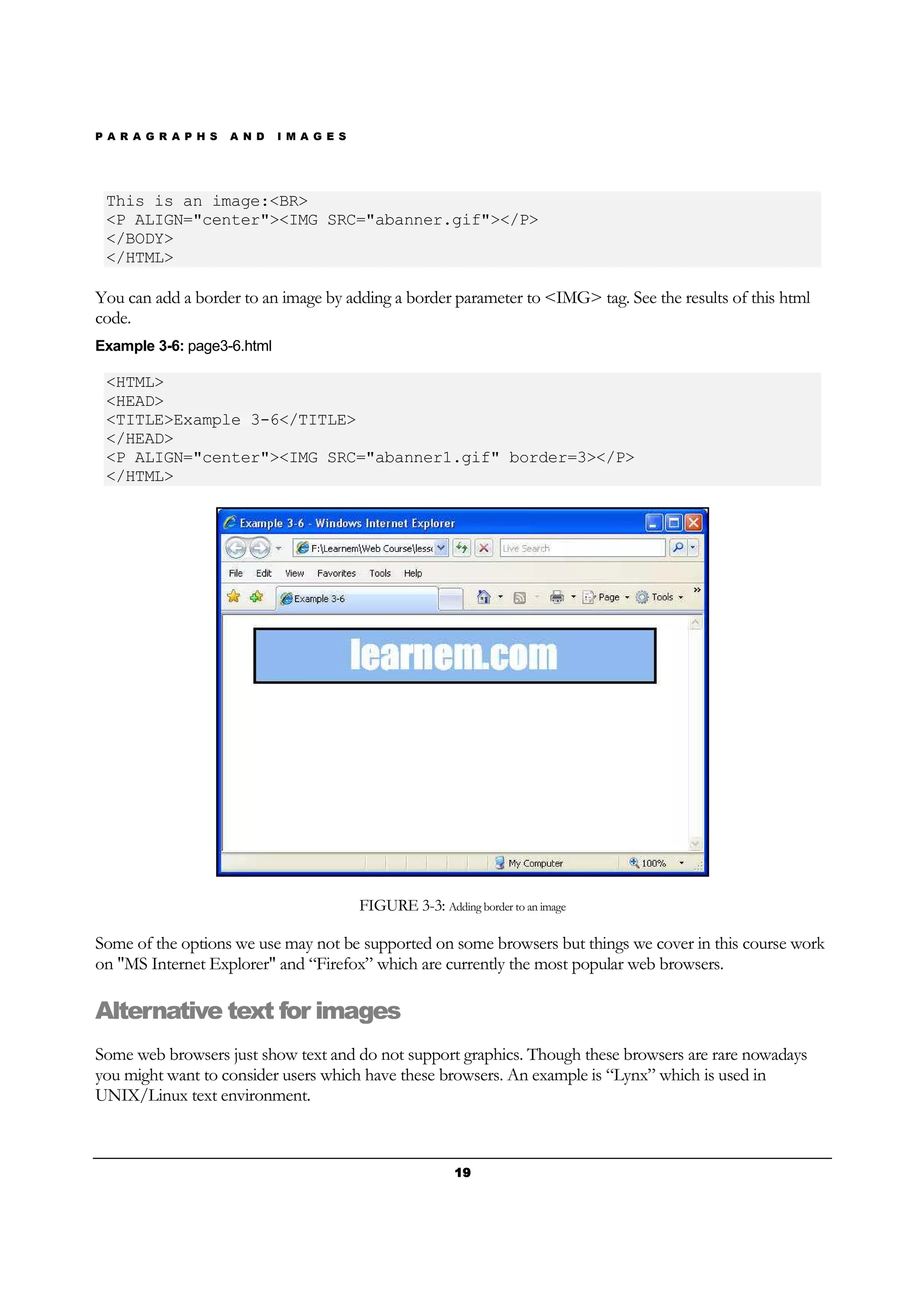 P A R A G R A P H S A N D I M A G E S
19191919
This is an image:<BR>
<P ALIGN="center"><IMG SRC="abanner.gif"></P>
</BODY>
</HTML>
You can add a border to an image by adding a border parameter to <IMG> tag. See the results of this html
code.
Example 3-6: page3-6.html
<HTML>
<HEAD>
<TITLE>Example 3-6</TITLE>
</HEAD>
<P ALIGN="center"><IMG SRC="abanner1.gif" border=3></P>
</HTML>
FIGURE 3-3: Adding border to an image
Some of the options we use may not be supported on some browsers but things we cover in this course work
on "MS Internet Explorer" and “Firefox” which are currently the most popular web browsers.
Alternative text for images
Some web browsers just show text and do not support graphics. Though these browsers are rare nowadays
you might want to consider users which have these browsers. An example is “Lynx” which is used in
UNIX/Linux text environment.
 