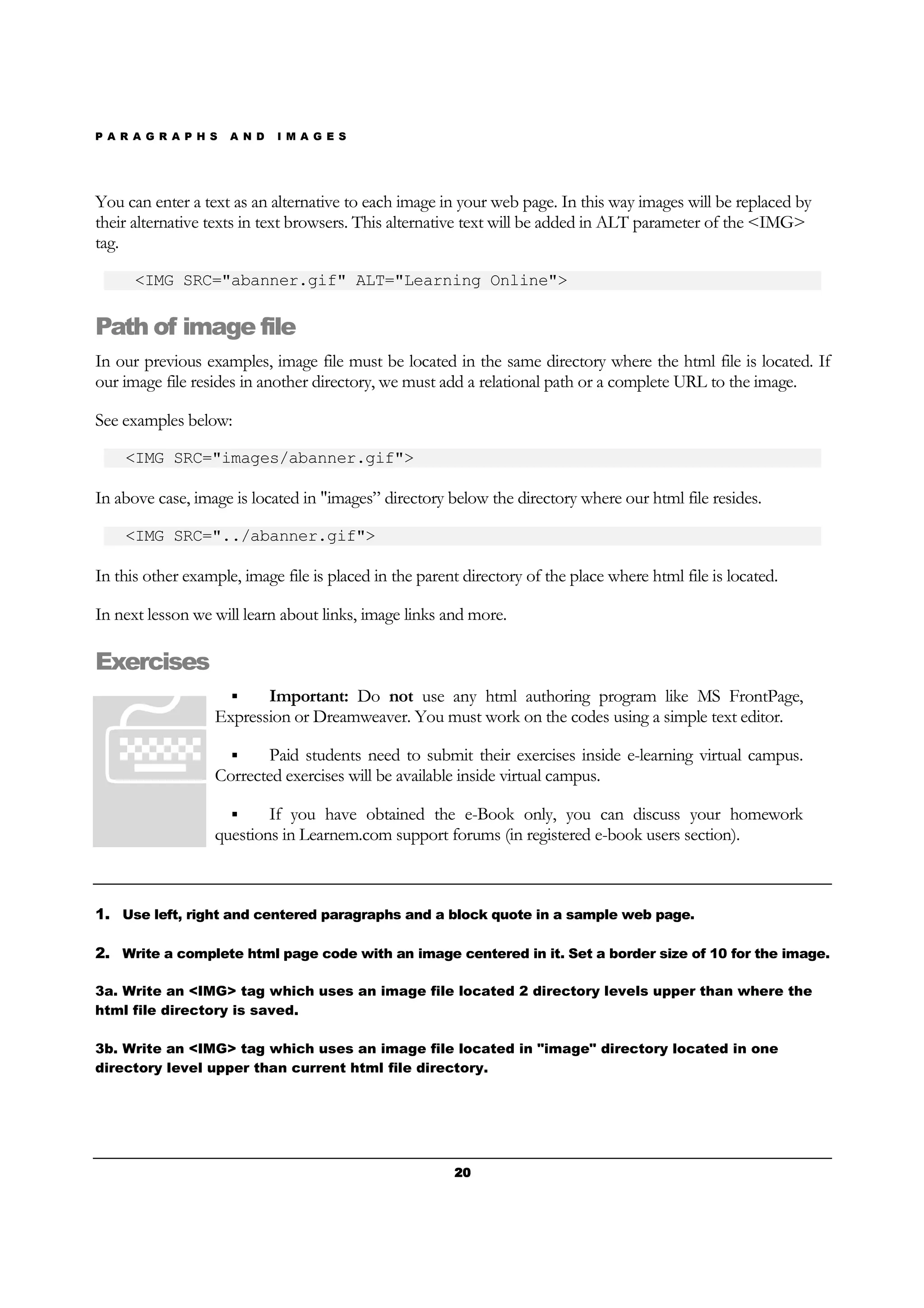 P A R A G R A P H S A N D I M A G E S
20202020
You can enter a text as an alternative to each image in your web page. In this way images will be replaced by
their alternative texts in text browsers. This alternative text will be added in ALT parameter of the <IMG>
tag.
<IMG SRC="abanner.gif" ALT="Learning Online">
Path of image file
In our previous examples, image file must be located in the same directory where the html file is located. If
our image file resides in another directory, we must add a relational path or a complete URL to the image.
See examples below:
<IMG SRC="images/abanner.gif">
In above case, image is located in "images” directory below the directory where our html file resides.
<IMG SRC="../abanner.gif">
In this other example, image file is placed in the parent directory of the place where html file is located.
In next lesson we will learn about links, image links and more.
Exercises
Important: Do not use any html authoring program like MS FrontPage,
Expression or Dreamweaver. You must work on the codes using a simple text editor.
Paid students need to submit their exercises inside e-learning virtual campus.
Corrected exercises will be available inside virtual campus.
If you have obtained the e-Book only, you can discuss your homework
questions in Learnem.com support forums (in registered e-book users section).
1. Use left, right and centered paragraphs and a block quote in a sample web page.
2. Write a complete html page code with an image centered in it. Set a border size of 10 for the image.
3a. Write an <IMG> tag which uses an image file located 2 directory levels upper than where the
html file directory is saved.
3b. Write an <IMG> tag which uses an image file located in "image" directory located in one
directory level upper than current html file directory.
 