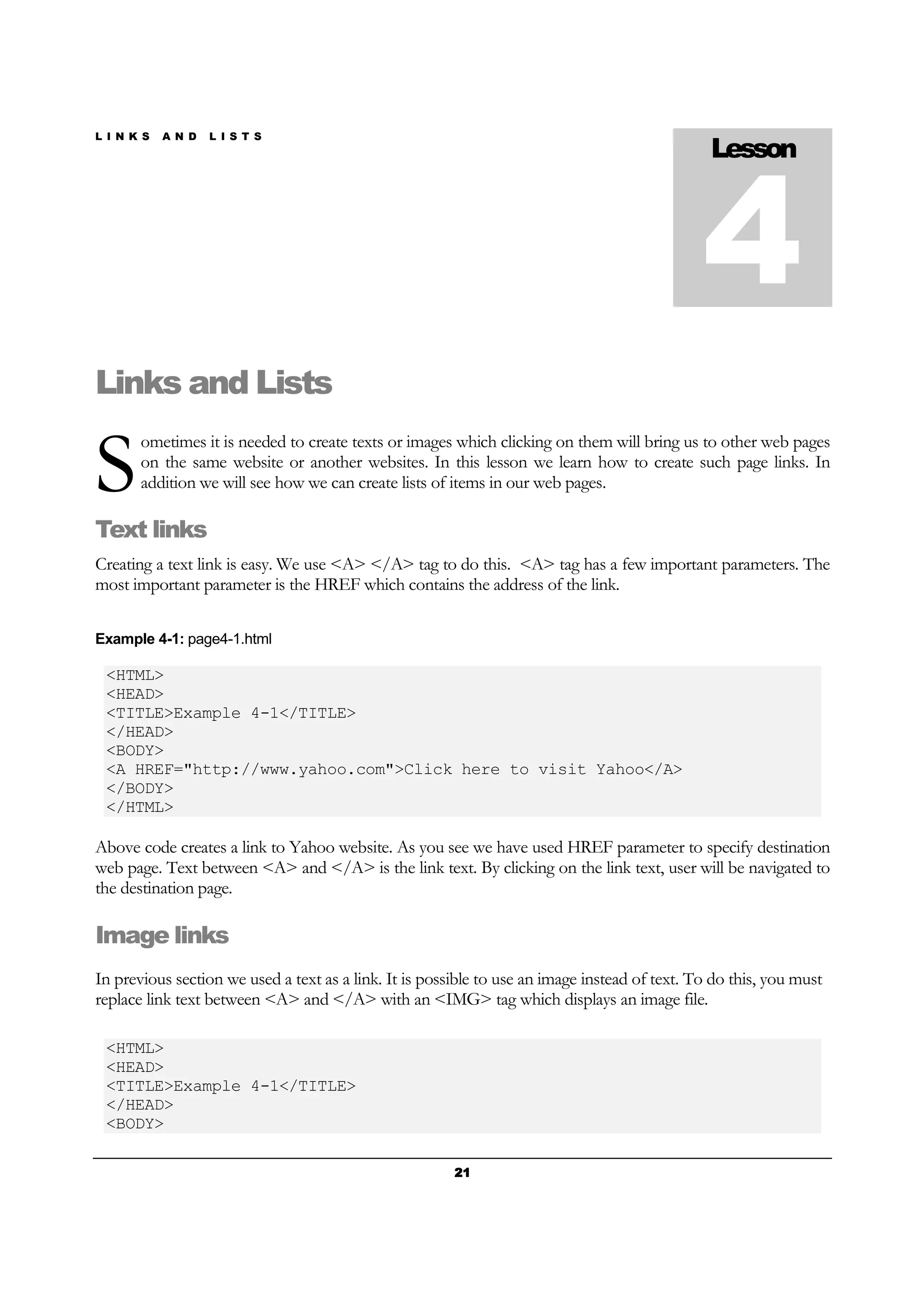 L I N K S A N D L I S T S
21212121
Links and Lists
ometimes it is needed to create texts or images which clicking on them will bring us to other web pages
on the same website or another websites. In this lesson we learn how to create such page links. In
addition we will see how we can create lists of items in our web pages.
Text links
Creating a text link is easy. We use <A> </A> tag to do this. <A> tag has a few important parameters. The
most important parameter is the HREF which contains the address of the link.
Example 4-1: page4-1.html
<HTML>
<HEAD>
<TITLE>Example 4-1</TITLE>
</HEAD>
<BODY>
<A HREF="http://www.yahoo.com">Click here to visit Yahoo</A>
</BODY>
</HTML>
Above code creates a link to Yahoo website. As you see we have used HREF parameter to specify destination
web page. Text between <A> and </A> is the link text. By clicking on the link text, user will be navigated to
the destination page.
Image links
In previous section we used a text as a link. It is possible to use an image instead of text. To do this, you must
replace link text between <A> and </A> with an <IMG> tag which displays an image file.
<HTML>
<HEAD>
<TITLE>Example 4-1</TITLE>
</HEAD>
<BODY>
Lesson
4
S
 