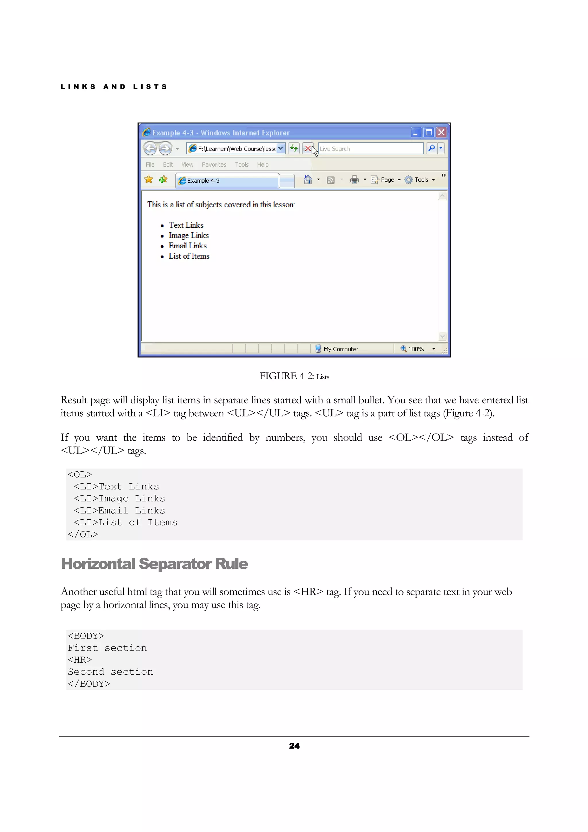 L I N K S A N D L I S T S
24242424
FIGURE 4-2: Lists
Result page will display list items in separate lines started with a small bullet. You see that we have entered list
items started with a <LI> tag between <UL></UL> tags. <UL> tag is a part of list tags (Figure 4-2).
If you want the items to be identified by numbers, you should use <OL></OL> tags instead of
<UL></UL> tags.
<OL>
<LI>Text Links
<LI>Image Links
<LI>Email Links
<LI>List of Items
</OL>
Horizontal Separator Rule
Another useful html tag that you will sometimes use is <HR> tag. If you need to separate text in your web
page by a horizontal lines, you may use this tag.
<BODY>
First section
<HR>
Second section
</BODY>
 