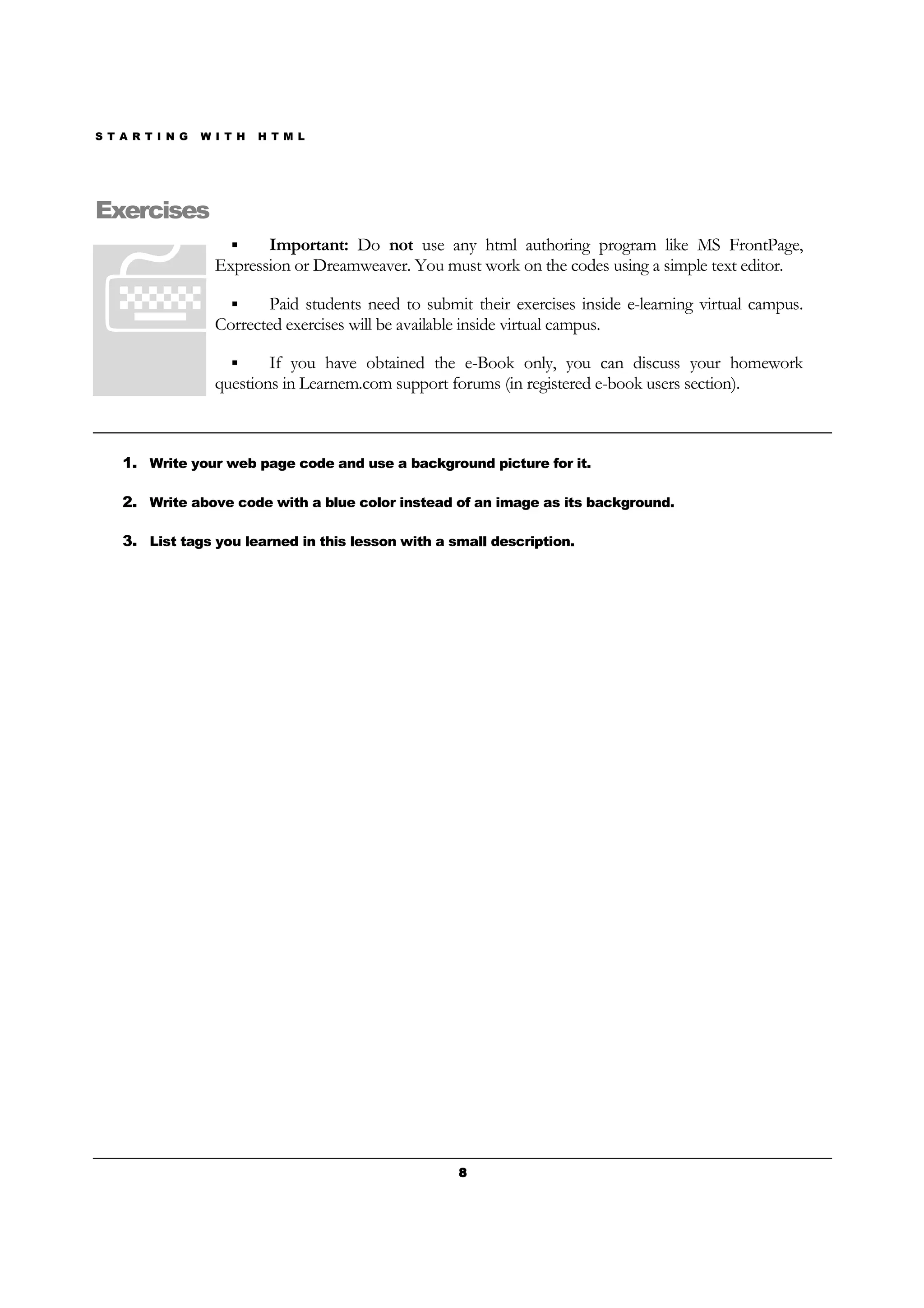 S T A R T I N G W I T H H T M L
8888
Exercises
Important: Do not use any html authoring program like MS FrontPage,
Expression or Dreamweaver. You must work on the codes using a simple text editor.
Paid students need to submit their exercises inside e-learning virtual campus.
Corrected exercises will be available inside virtual campus.
If you have obtained the e-Book only, you can discuss your homework
questions in Learnem.com support forums (in registered e-book users section).
1. Write your web page code and use a background picture for it.
2. Write above code with a blue color instead of an image as its background.
3. List tags you learned in this lesson with a small description.
 