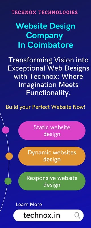 Build your Perfect Website Now!
Website Design
Company
In Coimbatore
TECHNOX TECHNOLOGIES
Static website
design
Transforming Vision into
Exceptional Web Designs
with Technox: Where
Imagination Meets
Functionality.
Dynamic websites
design
Responsive website
design
technox.in
Learn More
 