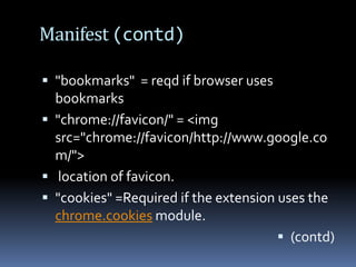 Manifest (contd)"bookmarks"  = reqd if browser uses bookmarks "chrome://favicon/" = <imgsrc="chrome://favicon/http://www.google.com/"> location of favicon."cookies" =Required if the extension uses the chrome.cookies module.(contd) 