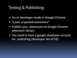 Testing & PublishingGo to developer mode in Google Chrome“Load  unpacked extensions”Publish your  extensions to Google Chrome extension Library . You need to have a google developer account for  publishing (developer fee of 5$)