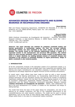 ADVANCED DESIGN FOR CRANKSHAFTS AND SLIDING
BEARINGS IN RECIPROCATING ENGINES
                                                                     Elena Galindo
R&D and Product Engineering Department, COJINETES DE FRICCION, S. A. Ctra. de
Andalucía, km 13.6, 28906 GETAFE, Madrid, Spain. Tel: +34-1-6653200.
Fax: +34-1-6829198

                                                                      Manuel Valdés
                                                                   José María López
INSIA (Instituto Universitario de Investigación del Automóvil - University Automobile
Research Institute). c/ José Gutiérrez Abascal, 2. 28006 Madrid, Spain. Tel: +34-1-
3363156. Fax: +34-1-3363006.
e-mail: mval@ccupm.upm.es


Abstract: This paper describes two methods for predicting crankshaft loading and
bearing performance in multicylinder engines. The first, the so-called statically
determinate method, has been employed in the motor industry for the last three
decades. The second, known as the statically indeterminate method, is based on a
sequential solution to the hydrodynamic and structural FEM equations. This method
allows for more accurate calculation, owing to the smaller number of assumptions upon
which it is based. Similarly, by enabling detailed analysis of crankshaft stresses and
calculation of the influence of crankshaft flexibility on engine performance, design of
lighter crankshafts is also rendered possible.


1 INTRODUCTION

Of all the components involved in the lubrication system of an automotive engine, it is
big-end and main bearings that have probably been most researched and analyzed. Most
bearing and engine manufacturers use calculation programs in tandem with hands-on
experience to set design objectives as regards minimum oil-film thickness and pressure.

In recent years, major efforts have been made to come up with a more accurate
expression of real bearing performance, by incorporating state-of-the-art structural
analysis techniques into the calculation process and reducing the number of simplifying
hypotheses employed. Indeed, this has been the target of ongoing research in the form
of successive collaboration agreements between Cojinetes de Fricción S. A.’s R&D
Department and the Madrid Polytechnic University’s Automobile Research Institute
(Instituto Universitario de Investigación del Automóvil - INSIA). Said collaboration has
led to the joint development of a number of models for the calculation and design of
sliding bearings.

The model that forms the topic of this paper allows for computation, not only of the
bearing as an isolated component, but also of the integrated performance of the
crankshaft-bearing unit under dynamic conditions. The model can be used in diverse
applications, such as the study of main bearing edge loading or the calculation of the
fatigue safety factor in the case of a multicylinder engine crankshaft.
 