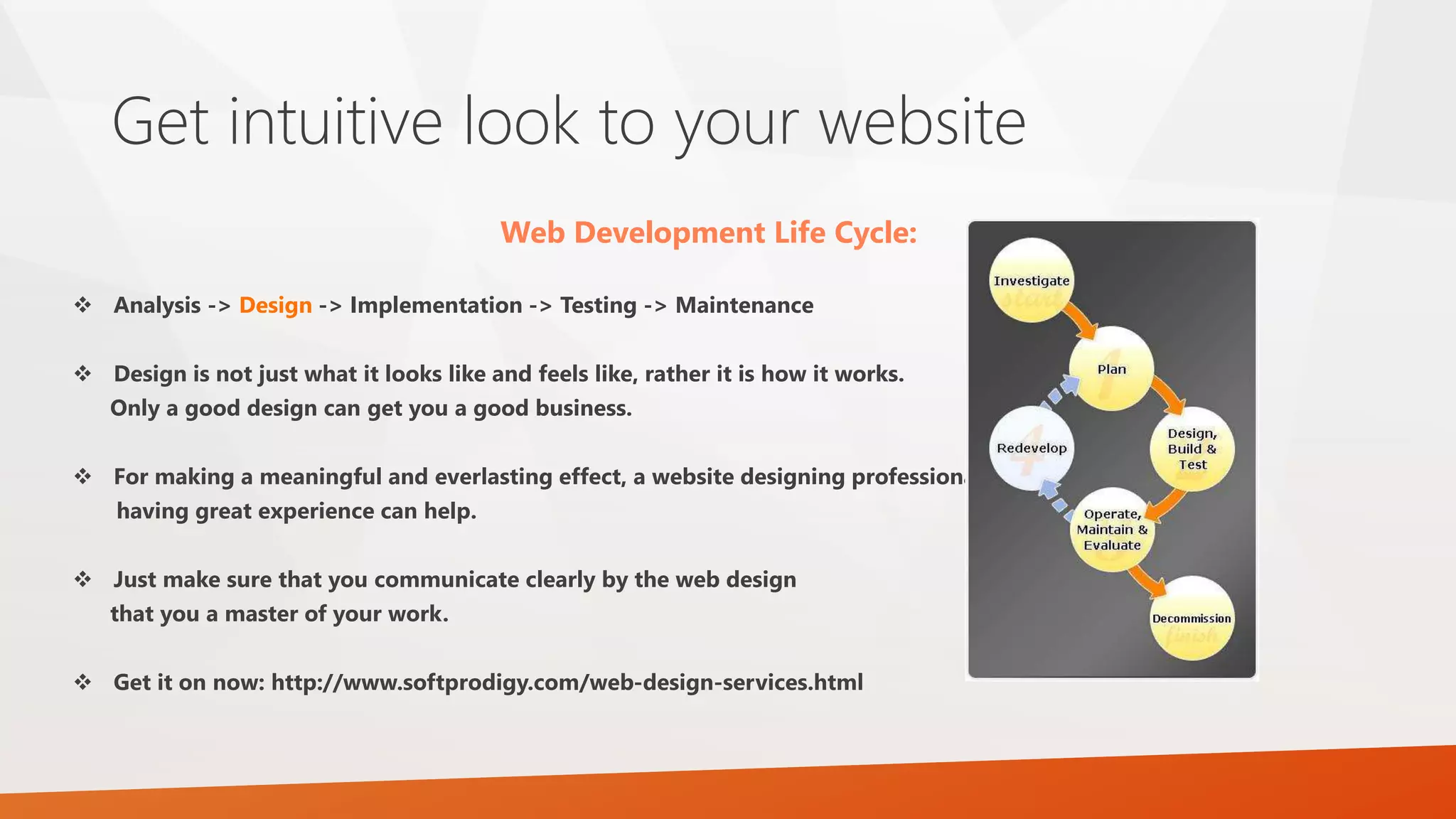 Get intuitive look to your website
Web Development Life Cycle:
 Analysis -> Design -> Implementation -> Testing -> Maintenance
 Design is not just what it looks like and feels like, rather it is how it works.
Only a good design can get you a good business.
 For making a meaningful and everlasting effect, a website designing professional
having great experience can help.
 Just make sure that you communicate clearly by the web design
that you a master of your work.
 Get it on now: http://www.softprodigy.com/web-design-services.html
 