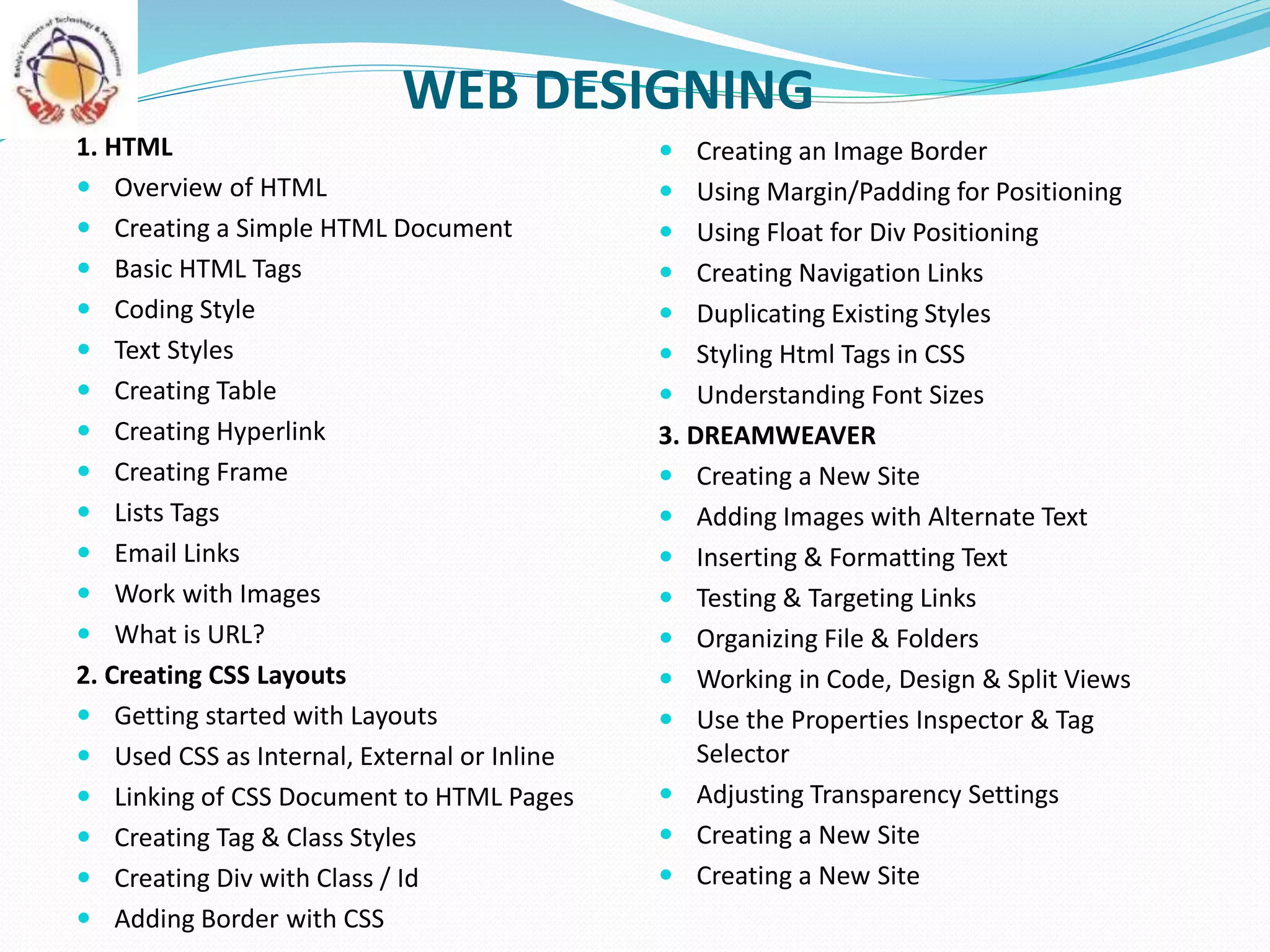 WEB DESIGNING
 Creating an Image Border
 Using Margin/Padding for Positioning
 Using Float for Div Positioning
 Creating Navigation Links
 Duplicating Existing Styles
 Styling Html Tags in CSS
 Understanding Font Sizes
3. DREAMWEAVER
 Creating a New Site
 Adding Images with Alternate Text
 Inserting & Formatting Text
 Testing & Targeting Links
 Organizing File & Folders
 Working in Code, Design & Split Views
 Use the Properties Inspector & Tag
Selector
 Adjusting Transparency Settings
 Creating a New Site
 Creating a New Site
1. HTML
 Overview of HTML
 Creating a Simple HTML Document
 Basic HTML Tags
 Coding Style
 Text Styles
 Creating Table
 Creating Hyperlink
 Creating Frame
 Lists Tags
 Email Links
 Work with Images
 What is URL?
2. Creating CSS Layouts
 Getting started with Layouts
 Used CSS as Internal, External or Inline
 Linking of CSS Document to HTML Pages
 Creating Tag & Class Styles
 Creating Div with Class / Id
 Adding Border with CSS
 