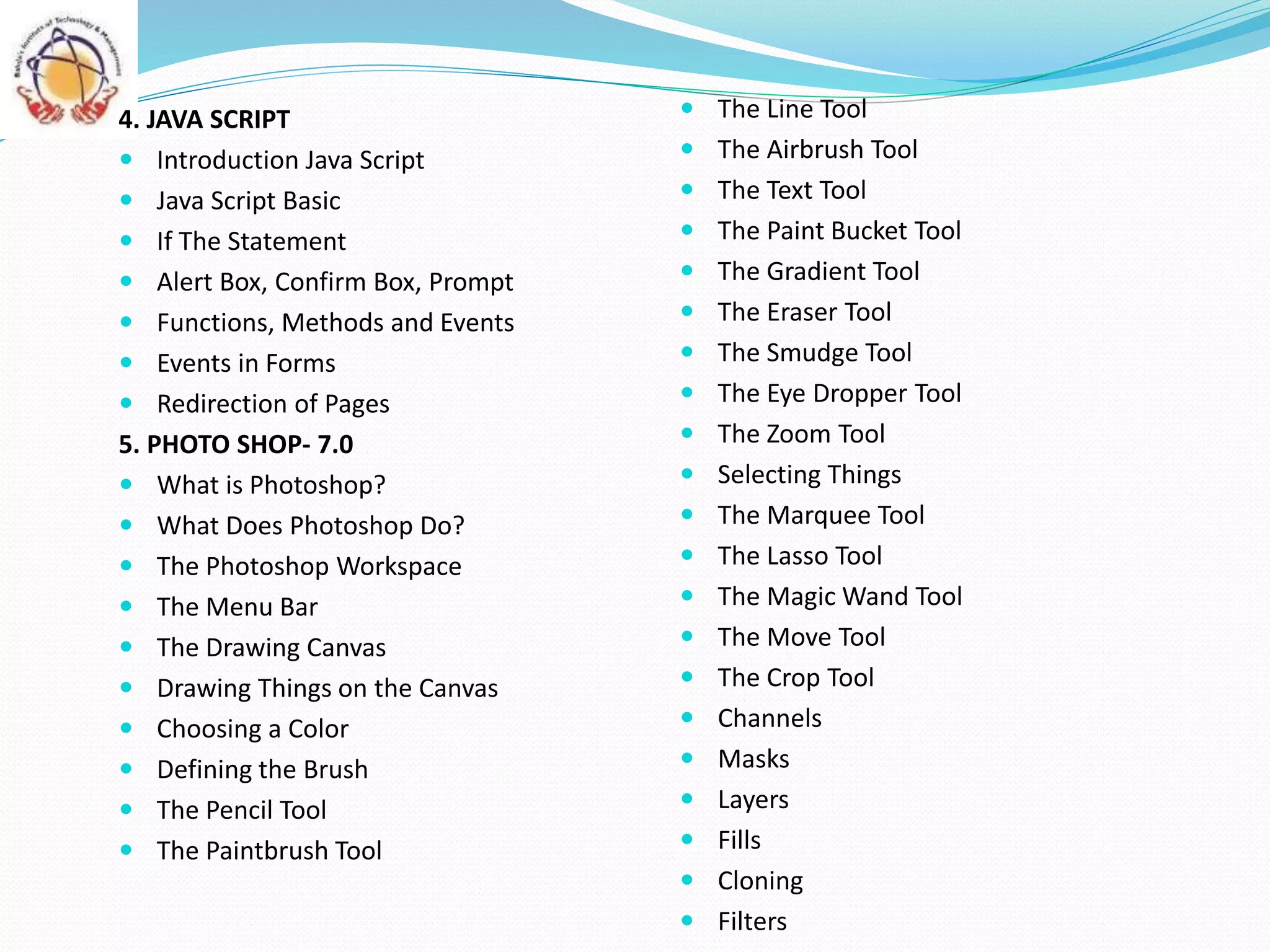  The Line Tool
 The Airbrush Tool
 The Text Tool
 The Paint Bucket Tool
 The Gradient Tool
 The Eraser Tool
 The Smudge Tool
 The Eye Dropper Tool
 The Zoom Tool
 Selecting Things
 The Marquee Tool
 The Lasso Tool
 The Magic Wand Tool
 The Move Tool
 The Crop Tool
 Channels
 Masks
 Layers
 Fills
 Cloning
 Filters
4. JAVA SCRIPT
 Introduction Java Script
 Java Script Basic
 If The Statement
 Alert Box, Confirm Box, Prompt
 Functions, Methods and Events
 Events in Forms
 Redirection of Pages
5. PHOTO SHOP- 7.0
 What is Photoshop?
 What Does Photoshop Do?
 The Photoshop Workspace
 The Menu Bar
 The Drawing Canvas
 Drawing Things on the Canvas
 Choosing a Color
 Defining the Brush
 The Pencil Tool
 The Paintbrush Tool
 