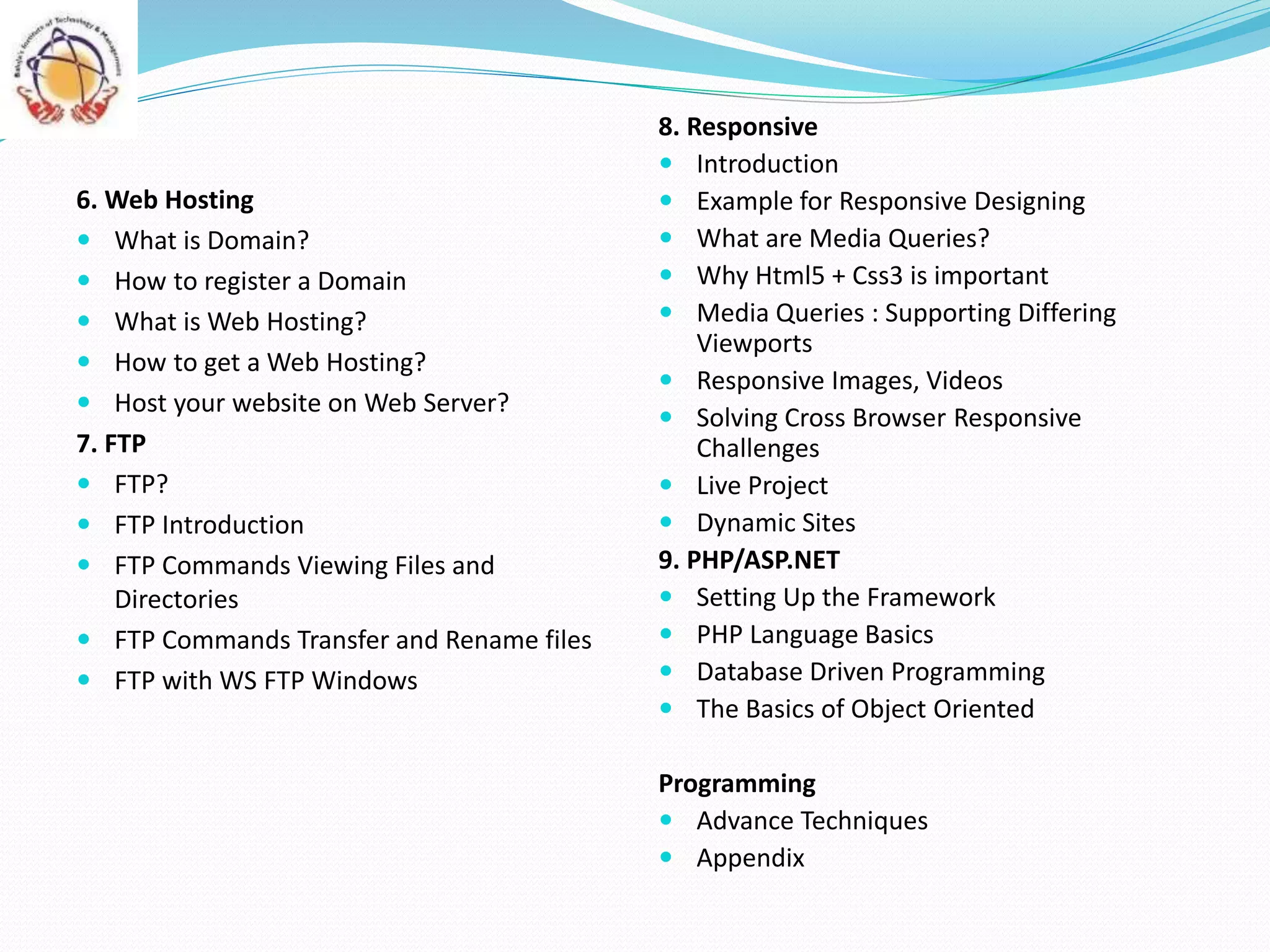 6. Web Hosting
 What is Domain?
 How to register a Domain
 What is Web Hosting?
 How to get a Web Hosting?
 Host your website on Web Server?
7. FTP
 FTP?
 FTP Introduction
 FTP Commands Viewing Files and
Directories
 FTP Commands Transfer and Rename files
 FTP with WS FTP Windows
8. Responsive
 Introduction
 Example for Responsive Designing
 What are Media Queries?
 Why Html5 + Css3 is important
 Media Queries : Supporting Differing
Viewports
 Responsive Images, Videos
 Solving Cross Browser Responsive
Challenges
 Live Project
 Dynamic Sites
9. PHP/ASP.NET
 Setting Up the Framework
 PHP Language Basics
 Database Driven Programming
 The Basics of Object Oriented
Programming
 Advance Techniques
 Appendix
 