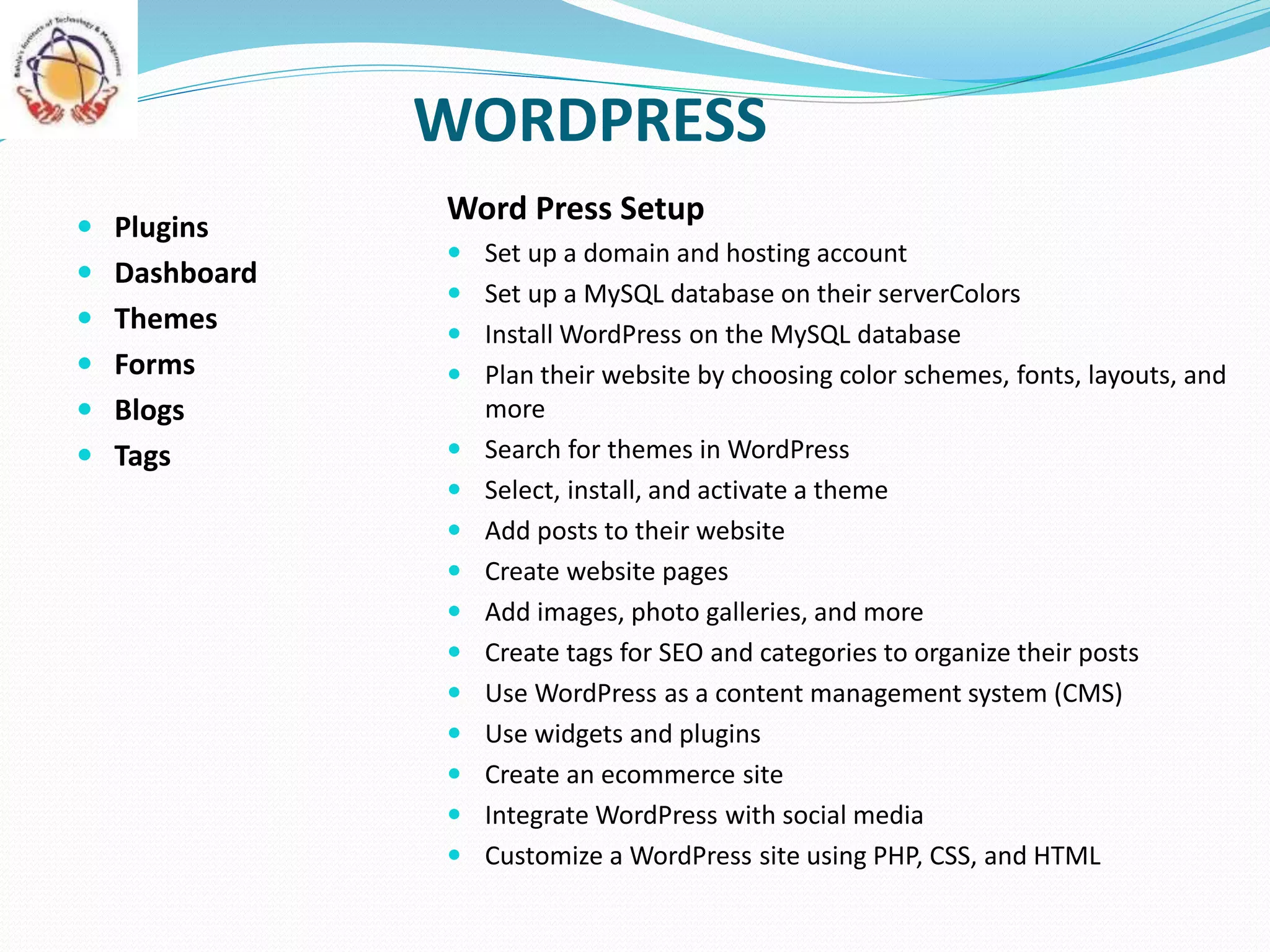 WORDPRESS
 Plugins
 Dashboard
 Themes
 Forms
 Blogs
 Tags
Word Press Setup
 Set up a domain and hosting account
 Set up a MySQL database on their serverColors
 Install WordPress on the MySQL database
 Plan their website by choosing color schemes, fonts, layouts, and
more
 Search for themes in WordPress
 Select, install, and activate a theme
 Add posts to their website
 Create website pages
 Add images, photo galleries, and more
 Create tags for SEO and categories to organize their posts
 Use WordPress as a content management system (CMS)
 Use widgets and plugins
 Create an ecommerce site
 Integrate WordPress with social media
 Customize a WordPress site using PHP, CSS, and HTML
 