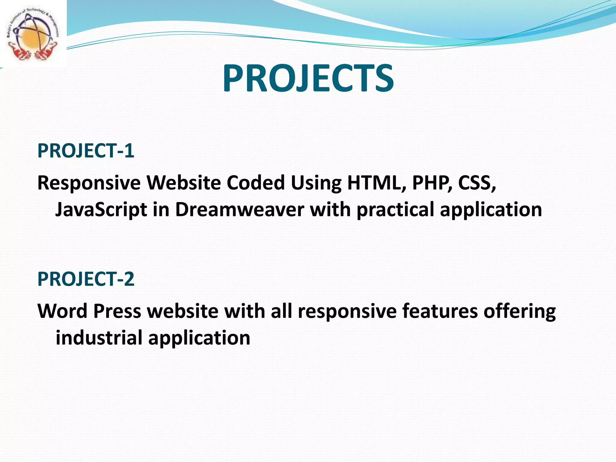 PROJECTS
PROJECT-1
Responsive Website Coded Using HTML, PHP, CSS,
JavaScript in Dreamweaver with practical application
PROJECT-2
Word Press website with all responsive features offering
industrial application
 
