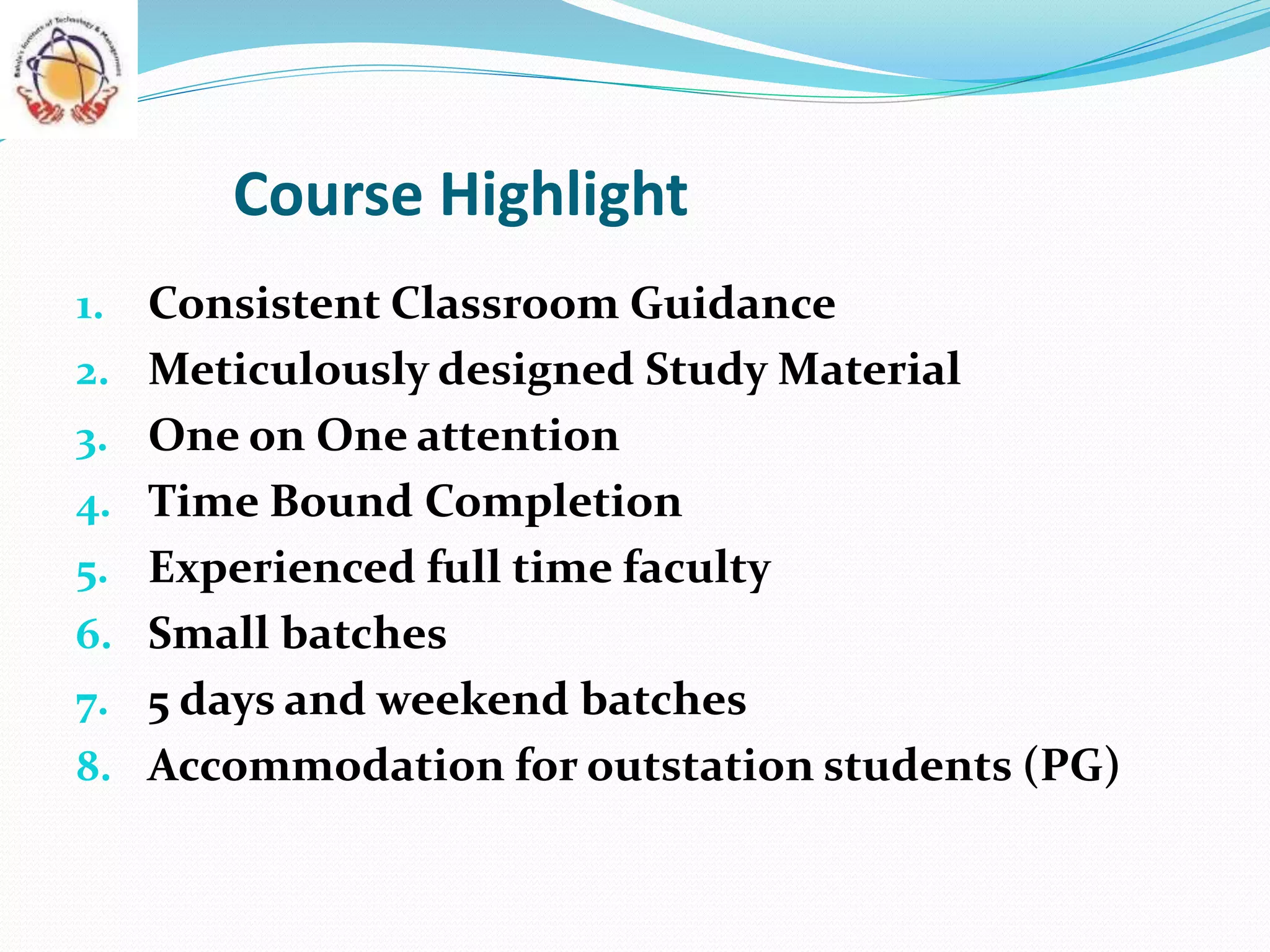 Course Highlight
1. Consistent Classroom Guidance
2. Meticulously designed Study Material
3. One on One attention
4. Time Bound Completion
5. Experienced full time faculty
6. Small batches
7. 5 days and weekend batches
8. Accommodation for outstation students (PG)
 
